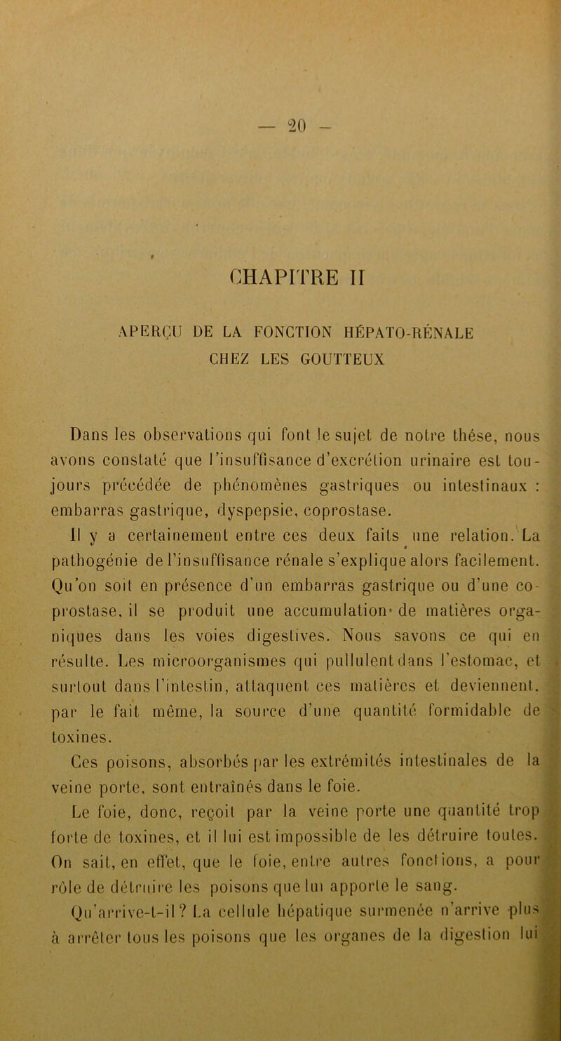 APERÇU DE LA FONCTION HÉPATO-RÉNALE CHEZ LES GOUTTEUX Dans les observations qui font le sujet de notre thèse, nous avons constaté que rinsuffisance d’excrétion urinaire est tou- jours précédée de phénomènes gastriques ou intestinaux : embarras gastrique, dyspepsie, coprostase. Il y a certainement entre ces deux faits une relation. La « pathogénie de l’insuffisance rénale s’explique alors facilement. Qu’on soit en présence d’un embarras gastrique ou d’une co- prostase, il se produit une accumulation* de matières orga- niques dans les voies digestives. Nous savons ce qui en résulte. Les microorganismes qui pullulent dans l’estomac, et surtout dans l’intestin, attaquent ces matières et deviennent, par le fait même, la source d’une quantité formidable de toxines. Ces poisons, absorbés par les extrémités intestinales de la veine porte, sont entraînés dans le foie. Le foie, donc, reçoit par la veine porte une quantité trop forte de toxines, et il lui est impossible de les détruire toutes. On sait, en effet, que le foie, entre autres fondions, a pourj rôle de détruire les poisons que lui apporte le sang. Qu’arrivc-t-il ? I.a cellule hépatique surmenée n’arrive plus à arrêter tous les poisons que les organes de la digestion lui