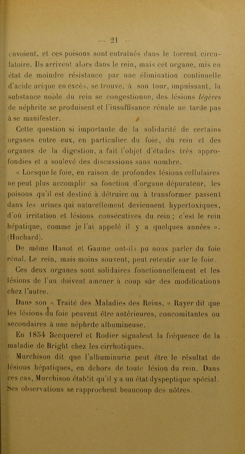 nivoieiil, el ces poisons sont entraînés dans le torrent cii’cu- ' latoire. Ils arrivent alors dans le rein, mais cet organe, mis en état de moindre résistance par une élimination continuelle d’acide urique en excè-;, se trouve, à son tour, impuissant, la substance noble du rein se congestionne, des lésions légères de néphrite se produisent et rinsuffisance rénale ne tarde pas à se manifester. ^ Cette question si importante de la solidarité de certains '^ organes entre eux, en particulier du foie, du rein et des organes de la digestion, a fait l’objet d’études très appro- j fondies et a soulevé des discussions sans nombre. él « Lorsque le foie, en raison de profondes lésions cellulaires ne peut plus accomplir sa fonction d’organe dépurateur, les 1- poisons qu’il est destiné à détruire ou à transformer passent dans les urines qui naturellement deviennent hypertoxiques, d’où irritation et lésions consécutives du rein ; c’est le rein hépatique, comme je l’ai appelé il y a quelques années ». (Huchard). De même Hanot et Gaume ont-ils pu nous parler du foie rénal. Le rein, mais moins souvent, peut retentir sur le foie. Ces deux organes sont solidaires fonctionnellement et les lésions de l’un doivent amener à coup sûr des modifications chez l’autre. Dans son Traité des Maladies des Reins, » Rayer dit que les lésions du foie peuvent être antérieures, concomitantes ou secondaires cà une néphrite albumineuse. Lu 1854 Decquerel et Rodier signalent la fréquence de la maladie de Bright chez les cirrhotiques. •Vlurchison dit que l’albuminurie peut être le résultat de lésions hépatiques, en dehors de toute lésion du rein. Dans ces cas, Murchison établit qu’il y a un état dyspeptique spécial. Ses observations se rapprochent beaucoup des nôtres.