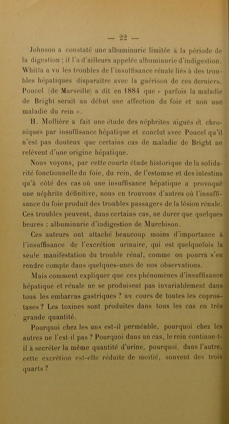Johnson a conslaLc une albuminurie limitée à la période de la digestion ; il l’a d’ailleurs appelée albuminurie d’indigestion. Whitia a vu les troubles de rinsuffisance l■énale liés à des trou- bles hépatiques disparaître avec la guérison de ces derniers. Poucel (de Marseille) a dit en 1884 que « parfois la maladie de Brigbt serait au début une affection du foie et non une maladie du rein ». H. Mollière a fait une étude des néphrites aiguës e't chro- niques par insuffisance hépatique et conclut avec Poucel qu’il ; n’est pas douteux que certains cas de maladie de Bright ne .' relèvent d’une origine hépatique. i Nous voyons, par cette courte étude historique delasolida- f rité fonctionnelle du foie, du rein, de l’estomac et des intestins qu’à côté des cas où une insuffisance hépatique a provoqué^ une néphrite définitive, nous en trouvons d’autres où l’insuffi- sance du foie produit des troubles passagers de la lésion rénale. Ces troubles peuvent, dans certains cas, ne durer que quelques heures : albuminurie d’indigestion de Murchison. Ces auteurs ont attaché beaucoup moins d’importance à l’insuffisance de l’excrétion urinaire, qui est quelquefois la seule manifestation du trouble rénal, comme on pourra s’en rendre compte dans quelques-unes de nos observations. Mais comment expliquer que ces phénomènes d’insuffisance hépatique et rénale ne se produisent pas invariablement dans tous les embarras gastriques ? au cours de toutes les copros- tases? Les toxines sont produites dans tous les cas en très ' grande quantité. Pourquoi chez les uns est-il perméable, pourquoi chez les autres ne l’est-il pas ? Pourquoi dans un cas, le rein continue-t- il à secréter la même quantité d’urine, pourquoi, dans l’autre, cette excrétion est-elle réduite de moitié, souvent des trois quarts ?