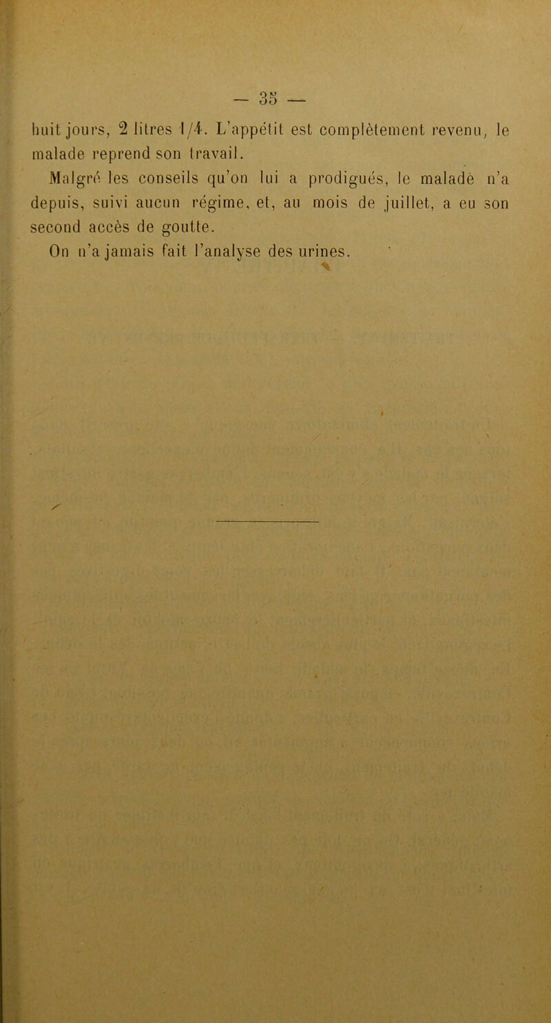 » huit jours, 2 litres 1/4. L’appétit est complètement revenu, le malade reprend son travail. Malgré les conseils qu’on lui a prodigués, le malade n’a depuis, suivi aucun régime, et, au mois de juillet, a eu son second accès de goutte. On n’a jamais fait l’analyse des urines. % i i f
