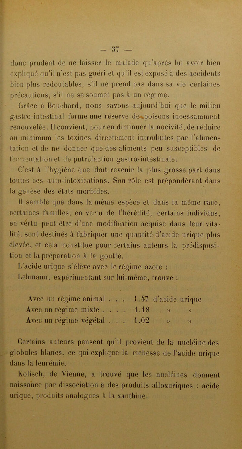 donc prudent de ne laisser le malade qii’après lui avoir bien expliqué qu’il n’est pas guéri et qu’il est exposé à des accidents bien plus redoutables, s’il ne prend pas dans sa vie cerlaines précautions, s’il ne se soumet pas à un régime. Grâce à Bouchard, nous savons aujourd’hui que le milieu gastro-intestinal forme une réserve dei^poisons incessamment renouvelée. Il convient, pour en diminuer la nocivité, de réduire au minimum les toxines directement introduites par l’alimen- tation et de ne donner que des aliments peu susceptibles de fennentation et de putrélaction gastro-intestinale. C’est à l’hygiène que doit revenir la plus grosse part dans tontes ces auto-intoxications. Son rôle est prépondérant dans la genèse des états morbides. Il semble que dans la même espèce et dans la même race, certaines familles, en vertu de l’hérédité, certains individus, en vértu peut-être d’une modification acquise dans leur vita- lité, sont destinés à fabriquer une quantité d’acide urique plus élevée, et cela constitue pour certains auteurs la prédisposi- tion et la préparation à la goutte. L’acide urique s’élève avec le régime azoté : Lehmann, expérimentant sur lui-même, trouve : Avec un régime animal ... 1.47 d’acide urique Avec un régime mixte . . . . 1.18 » » Avec un régime végétal ... 1.02 « » Certains auteurs pensent qu’il provient de la nucléinedes globules blancs, ce qui explique la richesse de l’acide urique dans la leurémie. Kolisch, de Vienne, a trouvé que les nucléines donnent naissance par dissociation à des produits alloxuriques : acide urique, produits analogues à la xanthine.