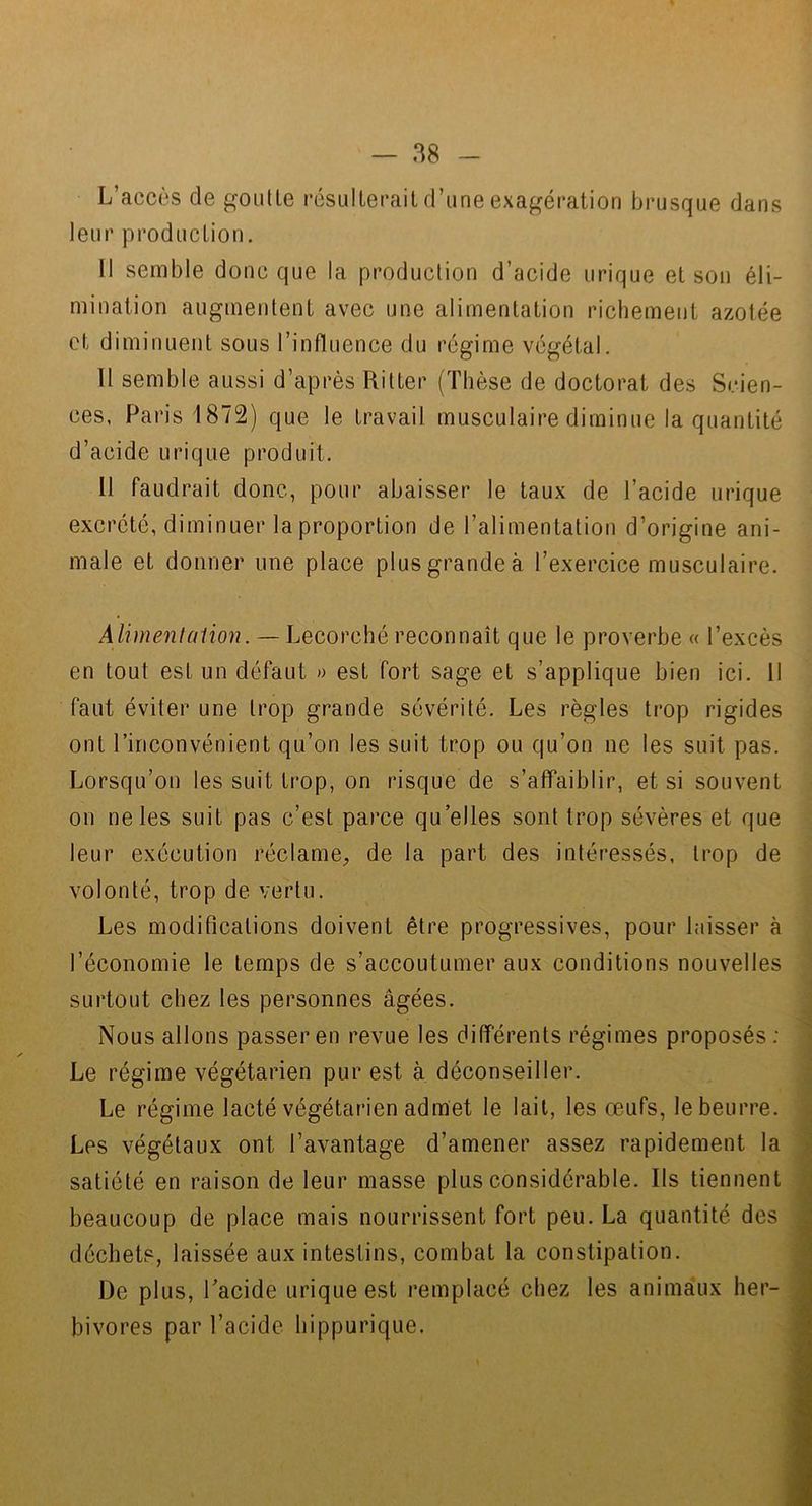 L’accès de goulle résulterail d’une exaspération brusque dans leur production. Il semble donc que la production d’acide urique et son éli- mination augmentent avec une alimentation richement azotée et diminuent sous l’influence du régime végétal. 11 semble aussi d’après Ritter (Thèse de doctorat des Scien- ces, Paris 1872) que le travail musculaire diminue la quantité d’acide urique produit. 11 faudrait donc, pour abaisser le taux de l’acide urique excrété, diminuer la proportion de l’alimentation d’origine ani- male et donner une place plus grande à l’exercice musculaire. Alimentation. — Lecorché reconnaît que le proverbe « l’excès en tout est un défaut » est fort sage et s’applique bien ici. Il faut éviter une trop grande sévérité. Les règles trop rigides ont l’inconvénient qu’on les suit trop ou qu’on ne les suit pas. Lorsqu’on les suit trop, on risque de s’affaiblir, et si souvent on ne les suit pas c’est parce qu’elles sont trop sévères et que leur exécution réclame, de la part des intéressés, trop de volonté, trop de vertu. Les modifications doivent être progressives, pour laisser à l’économie le temps de s’accoutumer aux conditions nouvelles surtout chez les personnes âgées. Nous allons passer en revue les différents régimes proposés : Le régime végétarien pur est à déconseiller. Le régime lacté végétarien admet le lait, les œufs, le beurre. Les végétaux ont l’avantage d’amener assez rapidement la satiété en raison de leur masse plus considérable. Ils tiennent beaucoup de place mais nourrissent fort peu. La quantité des déchets, laissée aux intestins, combat la constipation. De plus, l’acide urique est remplacé chez les animaux lier- ^ bivores par l’acide hippurique.