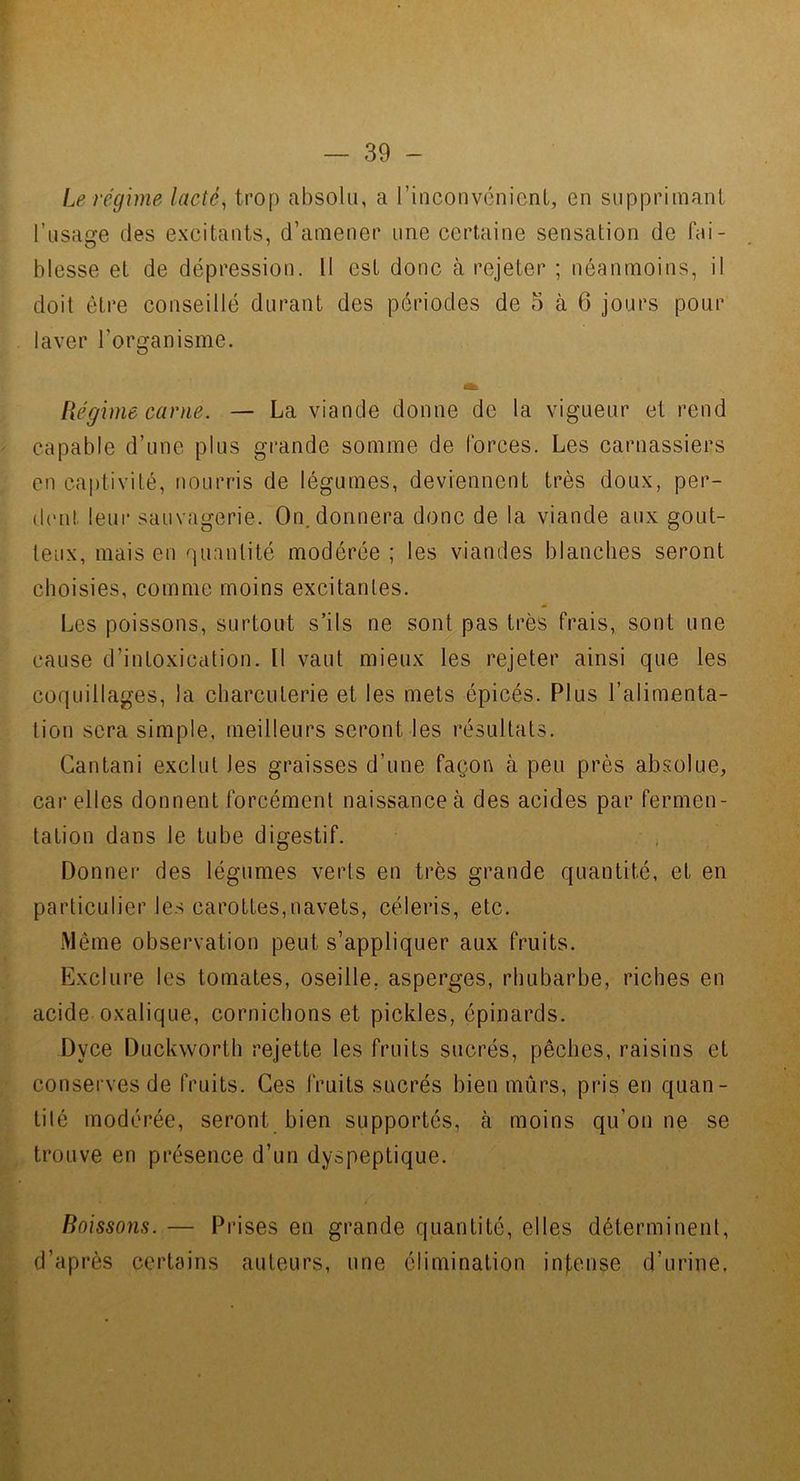 Le régime lactée trop absolu, a rinconvcnienl, en supprimant l’usage des excitants, d’amener une certaine sensation de fai- blesse et de dépression. Il est donc à rejeter ; néanmoins, il doit être conseillé durant des périodes de 5 à 6 jours pour laver l’organisme. Régime canie. — La viande donne de la vigueur et rend capable d’une plus grande somme de forces. Les carnassiers en captivité, nourris de légumes, deviennent très doux, per- (b'ut leur sauvagerie. On, donnera donc de la viande aux gout- teux, mais en quantité modérée; les viandes blanches seront choisies, comme moins excitantes. Les poissons, surtout s’ils ne sont pas très frais, sont une cause d’intoxication. Il vaut mieux les rejeter ainsi que les coquillages, la charcuterie et les mets épicés. Plus l’alimenta- tion sera simple, meilleurs seront les résultats. Cantani exclut les graisses d’une façon à peu près absolue, car elles donnent forcément naissance à des acides par fermen- tation dans le tube digestif. Donner des légumes verts en très grande quantité, et en particulier les carottes,navets, céleris, etc. Même observation peut s’appliquer aux fruits. Exclure les tomates, oseille, asperges, rhubarbe, riches en acide oxalique, cornichons et pickles, épinards. Dyce Duckworth rejette les fruits sucrés, pêches, raisins et conserves de fruits. Ces fruits sucrés bien mûrs, pris en quan- tilé modérée, seront bien supportés, à moins qu’on ne se trouve en présence d’un dyspeptique. Boissons. — Prises en grande quantité, elles déterminent, d’après certains auteurs, une élimination in|,e.nse d’urine.