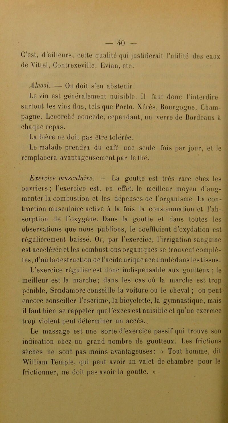 — -40 — C’est, d ailleurs, celte qualité qui justifierait rutililc des eaux de Vittel, Contrexeville, Cviau, etc. Alcool. — Ou doit s’en abstenir Levin est généralement nuisible. Il faut donc l’interdire surtout les vins fins, tels que Porto, Xérès, Bourgogne, Cham- pagne. Lecorcbé concède, cependant, un verre de Bordeaux à chaque repas. La bière ne doit pas être tolérée. Le malade prendra du cale une seule fois par jour, et le remplacera avantageusement par le thé. Exercice musculaire. — La goutte est très rare chez les ouvriers ; l’exercice est, en effet, le meilleur moyen d'aug- menter la combustion et les dépenses de l’organisme. La con- traction musculaire active à la fois la consommation et l’ab-- sorption de l’oxygène. Dans la goutte et dans toutes les observations que nous publions, le coefficient d’oxydation est régulièrement baissé. Or, par l’exercice, l’irrigation sanguine est accélérée et les combustions organiques se trouvent complè- tes, d’où ladestruction del’acide uriqueaccumulédans les tissus. L’exercice régulier est donc indispensable aux goutteux ; le meilleur est la marche; dans les cas où la marche est trop pénible, Sendamore conseille la voiture ou le cheval ; on peut encore conseiller l’escrime, la bicyclette, la gymnastique, mais il faut bien se rappeler que l’excès est nuisible et qu’un exercice trop violent peut déterminer un accès.. Le massage est une sorte d’exercice passif qui trouve son indication chez un grand nombre de goutteux. Les frictions sèches ne sont pas moins avantageuses: « Tout homme, dit William Temple, qui peut avoir un valet de chambre pour le frictionner, ne doit pas avoir la goutte. »