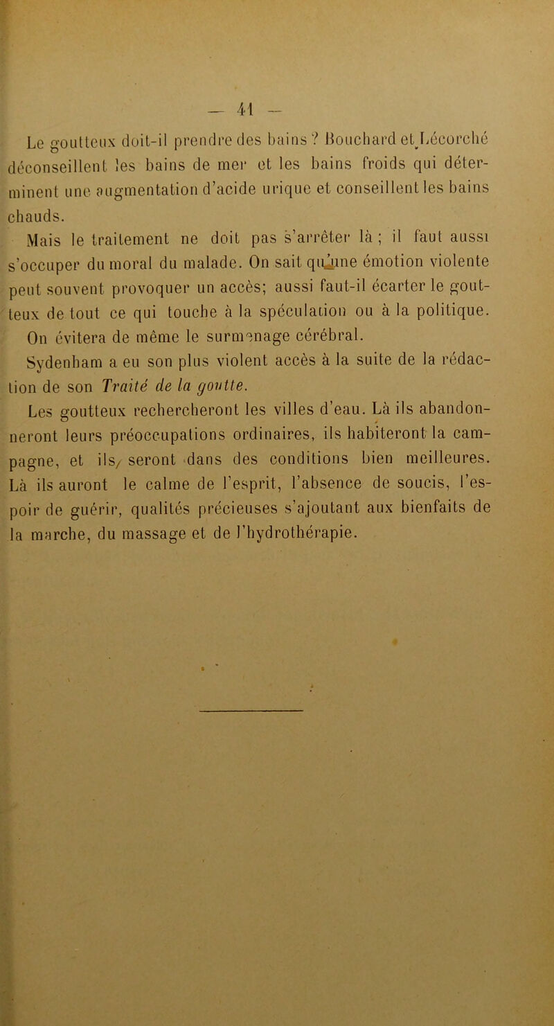 Le goutteux doit-il prendre des bains? Bouchard eljiécorclié déconseillent les bains de mer et les bains froids qui déter- minent une augmentation d’acide urique et conseillent les bains chauds. Mais le traitement ne doit pas s’arrêter là ; il faut aussi s’occuper du moral du malade. On sait qiûme émotion violente peut souvent provoquer un accès; aussi faut-il écarter le gout- teux de tout ce qui touche à la spéculacion ou à la politique. On évitera de même le surmenage cérébral. Sydenham a eu son plus violent accès à la suite de la rédac- tion de son Traité de la goutte. Les goutteux rechercheront les villes d’eau. Là ils abandon- neront leurs préoccupations ordinaires, ils habiteront la cam- pagne, et ils/ seront -dans des conditions bien meilleures. Là ils auront le calme de l’esprit, l’absence de soucis, l’es- poir de guérir, qualités précieuses s’ajoutant aux bienfaits de la marche, du massage et de l’hydrothérapie. i