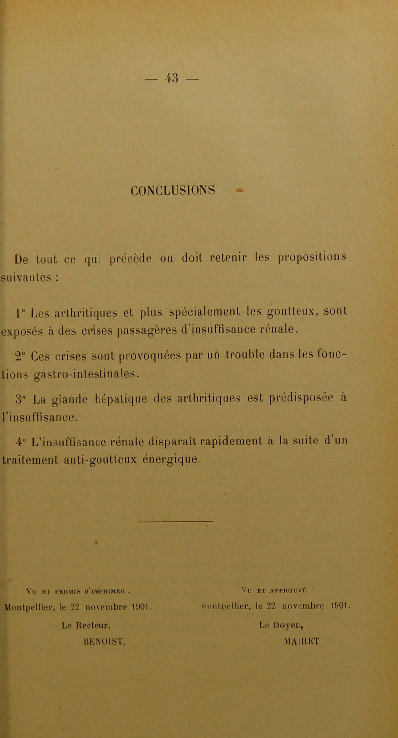 CONCLUSIONS De tout ce qui précède on doit retenir les propositions suivantes : / 1° Les arthritiques et plus spécialement les goutteux, sont exposés à des ci^ses passagères d’insuffisance rénale. T Ces crises sont provoquées par un trouble dans les fonc- tions gastro-intestinales. 3“ La glande hépatique des arthritiques est prédisposée à l’insuffisance. 4° L’insuffisance rénale disparaît rapidement à la suite d’un traitement anti-goutteux énergique. Vu F/r l’EUMis d’impuimeh ; Montpellier, le 22 novembre 1901. Le Recteur, Vu ET APPROUVÉ : 'luni.itellier, le 22 novembre 1901. Le Doyen, .VIAIRET UENOIST.