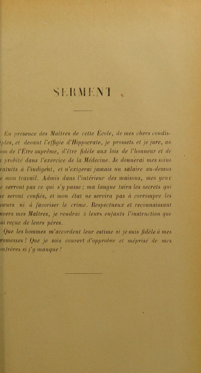 i>resence des Maîlres de cette École, de mes chers condh- ijdes, et demnt l'effigie d'Hippocrate, je promets et je jure, au om de l'Etre suprême, d'être fidèle aux lois de l'honneur et de ( probité dans l'exercice de la Médecine. Je donnerai mes soins ratuits à l'indigeh t, et n'exigerai jamais un salaire au-dessus e mon travail. Admis dans l'intérieur des maisons, mes yeiuc e verront pas ce qui s'g passe ; ma langue taira les secrets gui le seront confiés, et mon état ne servira pas à corrompre les lœurs ni à favoriser le crime. Respectueux et reconnaissant mers mes Maîtres, je rendrai à leurs enfants l'instruction que ai reçue de leurs pères. Que les hommes m'accordent leur estime si je suis fidèle à mes romesses ! Que je sois couvert d'opprobre et méprisé de mes mtrères si j’g manque !