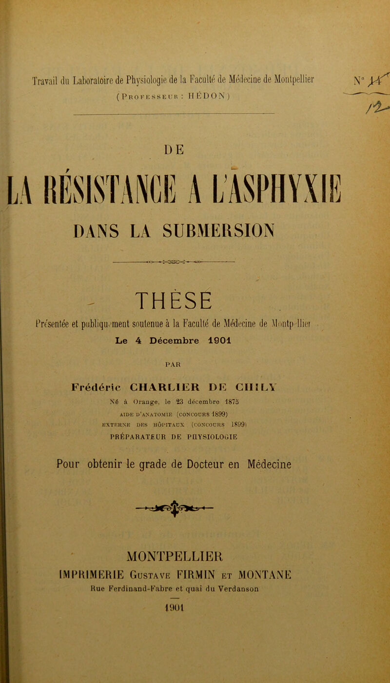 Travail du Laboratoire de Physiologie de la Faculté de Médecine de Monlpeltier (Professeur : H K D O N ) DE DANS LA SUBMERSION <C>—-:-=33£>S— THÈSE Présentée et publiquEraent soutenue à la Faculté de Médecine de Mnntp tliei Le 4 Décembre 1901 PAR Frédéric CHARLIER DE CIIÏLY Né à Orange, le 23 décembre 1875 AIDE d’anatomie (concodrs 1899) EXTERNE DES HÔPITAUX (CONCODRS 1S991 PRÉPARATEUR DE PUYSIOLOGIE Pour obtenir le grade de Docteur en Médecine MONTPELLIER IMPKIMKRIP] Gustave FIRMIN et MONTAMF Rue Ferdinand-Fabre et quai du Verdanson