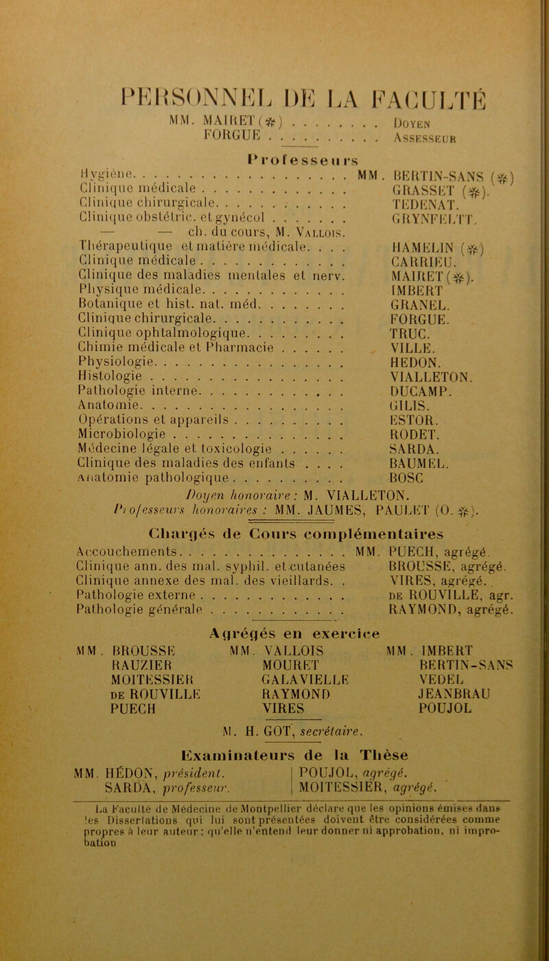 l‘EI{SONNKL DE EA EAEUI/rÉ MM. MAlltET(i;^) Doyen FORGUR Assesseur I* l'o re sse U rs Hygiène MM. BEHTIN-SANS Clinique médicale GRASSET Clinique chirurgicale TEDENAT. Clinique obsLélric. et gynécul GRYNEI-IETT, — — ch. du cours, M. Vallois. Thérapeutique et matière médicale. . . . IIAMELIN (Yf^) Clinique médicale CARRIEIJ. Clinique des maladies mentales et nerv. MAIRET(^). Physique médicale IMBERT Botanique et hist. nat. méd GRANEL. Clinique chirurgicale EORGUE. Clinique ophtalmologique TRUC. Chimie médicale et Pharmacie VILLE. Physiologie REDON. Histologie VIALLETON. Pathologie interne DUCAMP. Anatomie GILIS. Opérations et appareils ESTOR. Microbiologie RODET. Médecine légale et toxicologie SARDA. Clinique des maladies des enfants .... BAUMEL. anatomie pathologique BOSC Doyen honoraire: M. VIALLETON. D/ofesseurs honoraires: MM. JAUMES, PAUIjET (O. ffs). Chargés de Cours complémentaires Ac.couchements MM. PUECH, agrégé. Clinique ann. des mal. syphil. et.cutanées BROUSSE, agrégé. Clinique annexe des mal. des vieillards. . VIRES, agrégé.. Pathologie externe de ROUVILLE, agr. Pathologie générale RAYMOND, agrégé. Agrégés en exercice MM. BROUSSE MM. VALLOIS MM. IMBERT RAUZIER MOURET BERTIN-SANS MOITESSIEB GALAVIELLE VEDEL DE ROUVILLE RAYMOND JEANBRAU PUECH VIRES POUJOL M. H. GOT, secrétaire. Examinateurs de la Thèse MM. HÉDON, POUJOL, abrégé. SARDA, professeur. MOITESSIÊR, agrégé. La Faculté de Médecine de Montpellier déclare que les opinions émises dans les Disserlatious qui lui sont présentées doivent être considérées comme propres fi leur auteur: qu’elle n’entend leur donner ni approbation, ni impro- bation