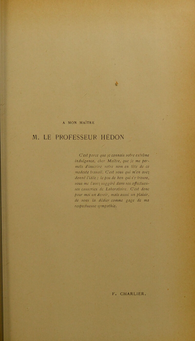 A MON MAÎTRE M. LE PROFESSEUR HÉDON C’est parce que je connais notre extrême indulgence, cher Maître, que je me per- mets d'inscrire notre nom en tête de ce modeste travail. C'est vous qui m’en ave^ donné l'idée ; le peu de bon qui «y trouve, vous me l'ave:’ suggéré dans vos affectueu- ses causeries de Laboratoire. C’est donc pour moi un devoir, mais aussi un plaisir, de vous la dédier comme gage de ma respectueuse sympathie.