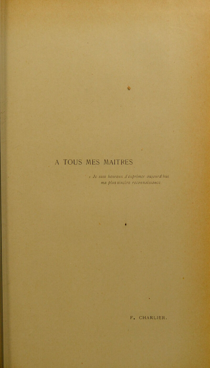 / / • 'A. ->*<■' A TOUS MES maîtres I Je SUIS heureux d'exprimer aujourd'hui ma plus sincère reconnaissance. \