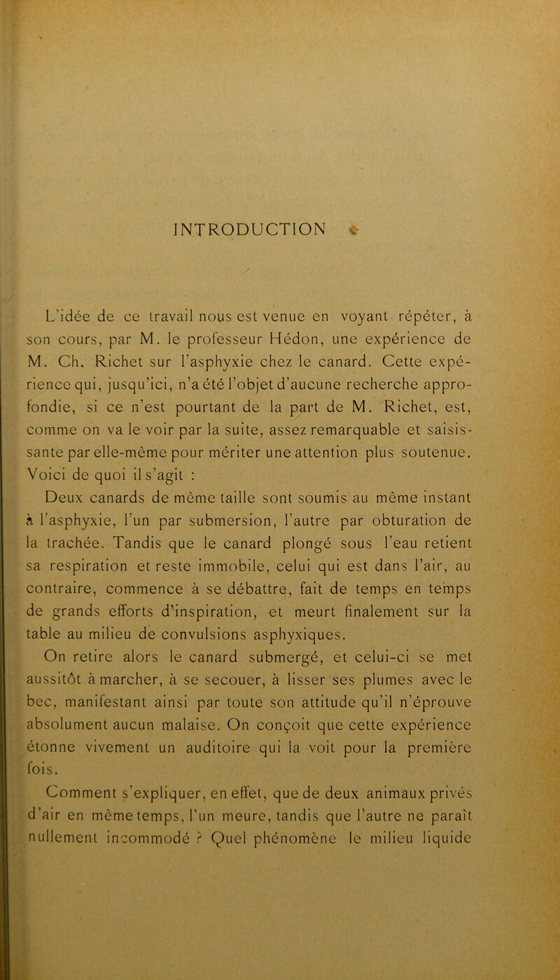 INTRODUCTION ^ L’idée de ce travail nous est venue en voyant répéter, à son cours, par M, le professeur Hédon, une expérience de M. Ch. Richet sur l’asphyxie chez le canard. Cette expé- rience qui, jusqu’ici, n’a été l’objet d’aucune recherche appro- fondie, si ce n’est pourtant de la part de M. Richet, est, comme on va le voir par la suite, assez remarquable et saisis- sante par elle-même pour mériter une attention plus soutenue. Voici de quoi il s’agit : Deux canards de même taille sont soumis au même instant à l’asphyxie, l’un par submersion, l’autre par obturation de la trachée. Tandis que le canard plongé sous l’eau retient sa respiration et reste immobile, celui qui est dans l’air, au contraire, commence à se débattrq, fait de temps en temps de grands efforts d’inspiration, et meurt finalement sur la table au milieu de convulsions asphyxiques. On retire alors le canard submergé, et celui-ci se met aussitôt à marcher, à se secouer, à lisser ses plumes avec le bec, manifestant ainsi par toute son attitude qu’il n’éprouve absolument aucun malaise. On conçoit que cette expérience étonne vivement un auditoire qui la voit pour la première fois. Comment s’expliquer, en effet, que de deux animaux privés d’air en même temps, l’un meure, tandis que l’autre ne paraît nullement Incommodé ? Quel phénomène le milieu liquide