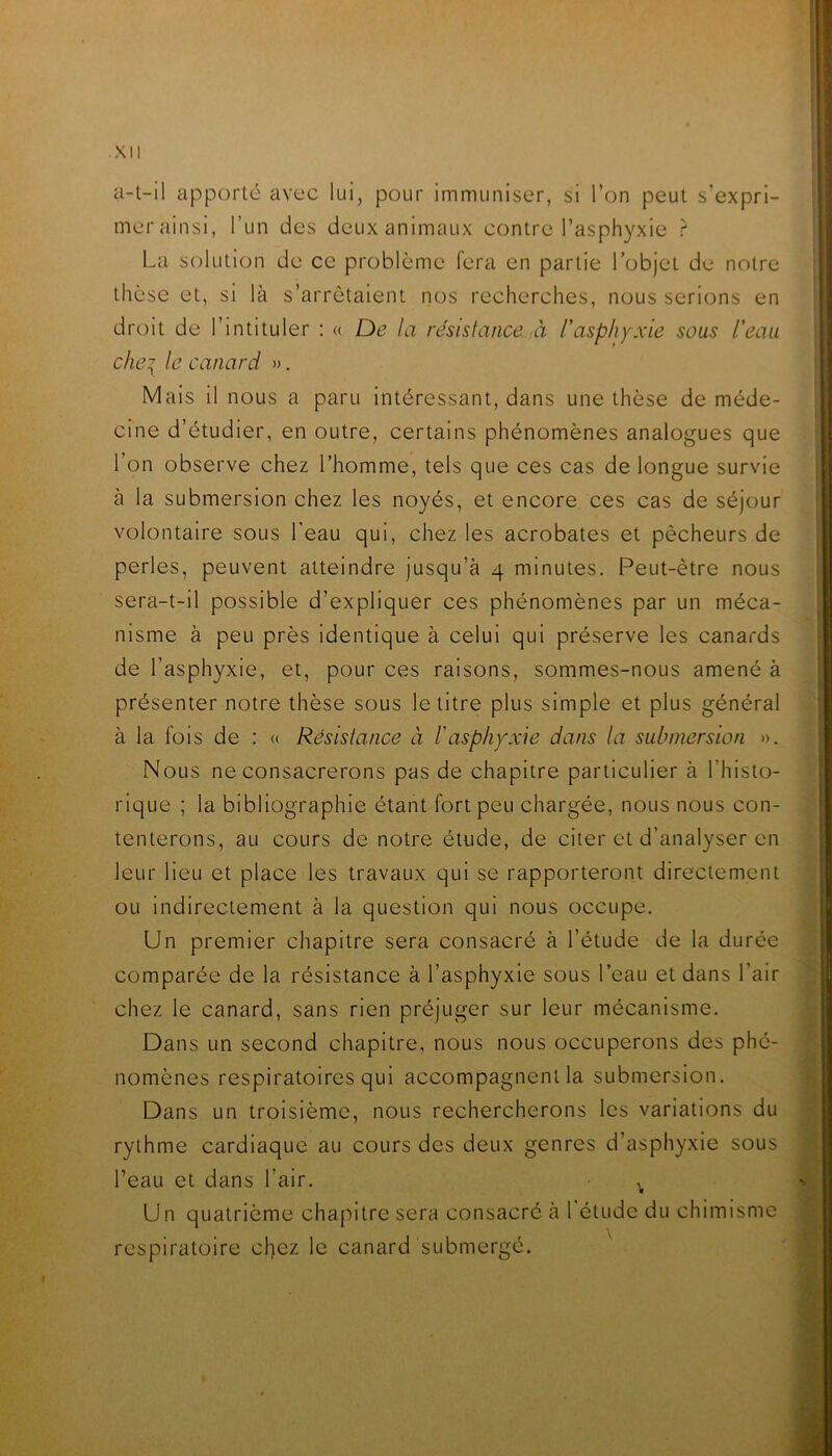 a-t-il apporté avec lui, pour immuniser, si l’on peut s’expri- ' mer ainsi, l’un des deux animaux contre l’asphyxie r Lci solution de ce problème fera en partie l’objet de notre thèse et, si là s’arrêtaient nos recherches, nous serions en droit de l’intituler ; « De la résislance à l'asphyxie sous l'eau chei le canard ». Mais il nous a paru Intéressant, dans une thèse de méde- cine d’étudier, en outre, certains phénomènes analogues que l’on observe chez l’homme, tels que ces cas de longue survie ; à la submersion chez les noyés, et encore ces cas de séjour volontaire sous l'eau qui, chez les acrobates et pêcheurs de | perles, peuvent atteindre jusqu’à 4 minutes. Peut-être nous sera-t-il possible d’expliquer ces phénomènes par un méca- ! nisme à peu près identique à celui qui préserve les canards de l’asphyxie, et, pour ces raisons, sommes-nous amené à présenter notre thèse sous le titre plus simple et plus général à la fois de : « Résistance à l'asphyxie dans la submersion ». Nous ne consacrerons pas de chapitre particulier à l’histo- rique ; la bibliographie étant fort peu chargée, nous nous con- ' tenterons, au cours de notre étude, de citer et d’analyser en leur lieu et place les travaux qui se rapporteront directement | ou indirectement à la question qui nous occupe. 4 Un premier chapitre sera consacré à l’étude de la durée || comparée de la résistance à l’asphyxie sous l’eau et dans l’air J chez le canard, sans rien préjuger sur leur mécanisme. « Dans un second chapitre, nous nous occuperons des phé- nomènes respiratoires qui accompagnent la submersion. m Dans un troisième, nous rechercherons les variations du * rythme cardiaque au cours des deux genres d’asphyxie sous l’eau et dans l’air. ^ sï Un quatrième chapitre sera consacré à l'étude du chimisme « respiratoire chez le canard submergé. ^ S