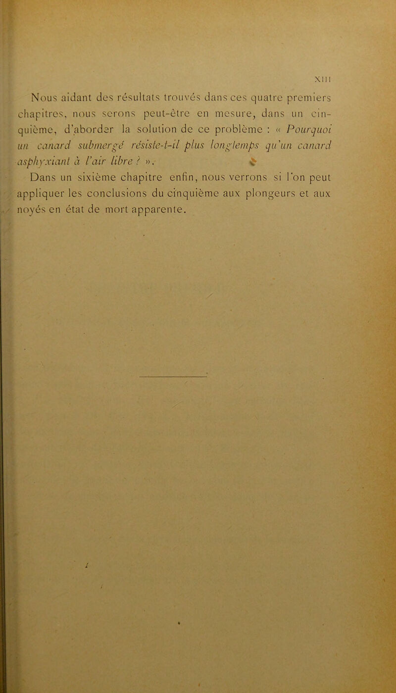 r I ■ Nous aidant des résultats trouvés dans ces quatre premiers ■ chapitres, nous serons peut-être en mesure^ dans un cin- ^ quième, d’aborder la solution de ce problème : « Pourquoi .. un canard submergé résisle-t-il plus longlemps qu'un canard , » asphyxiant à l’air libre ? ». Dans un sixième chapitre enfin, nous verrons si l’on peut appliquer les conclusions du ctnquième aux plongeurs et aux