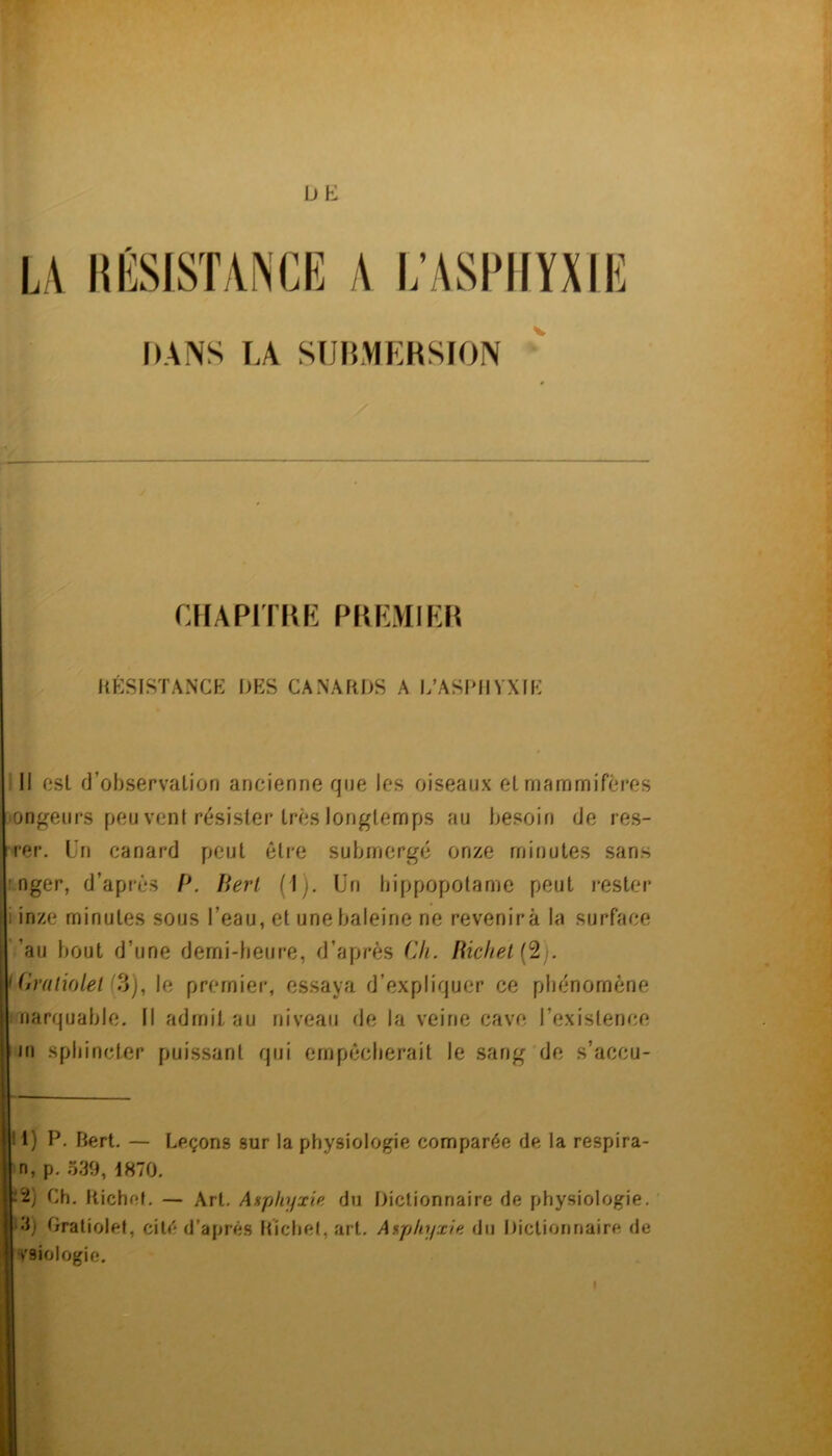 UE DANS LA SUHMEHSION chapitkf: pkemilh KKSISTANCK DES CANARDS A l/ASI>HVXIE ; Il csl d’observation ancienne que les oiseaux et rnamrnifc*res ‘Ongeurs peu vent résister très longtemps au besoin de res- ter. Un canard peut être submerge onze minutes sans imger, d’après P. Perl (1). ün hippopotame peut rester i inze minutes sous l’eau, et une baleine ne revenir à la surface ’au bout d’une demi-beure, d’après Cfi. Richet {‘2). Uiraiiolet le premier, essaya d’expliquer ce phénomène i narquable. Il admit au niveau de la veine cave l’existence jn sphincter puissant qui ernpécberait le sang de s’accu- 11) P. Bert. — Leçons sur la physiologie comparée de la respira- n, p. 539, 1870. p2) Ch. Richet. — Art. Asphyxie du Dictionnaire de physiologie. ■i3j Oratiolet, cité d’après Richet, art. Asphyxie du Dictionnaire de ■ vsiolûgie. kl il