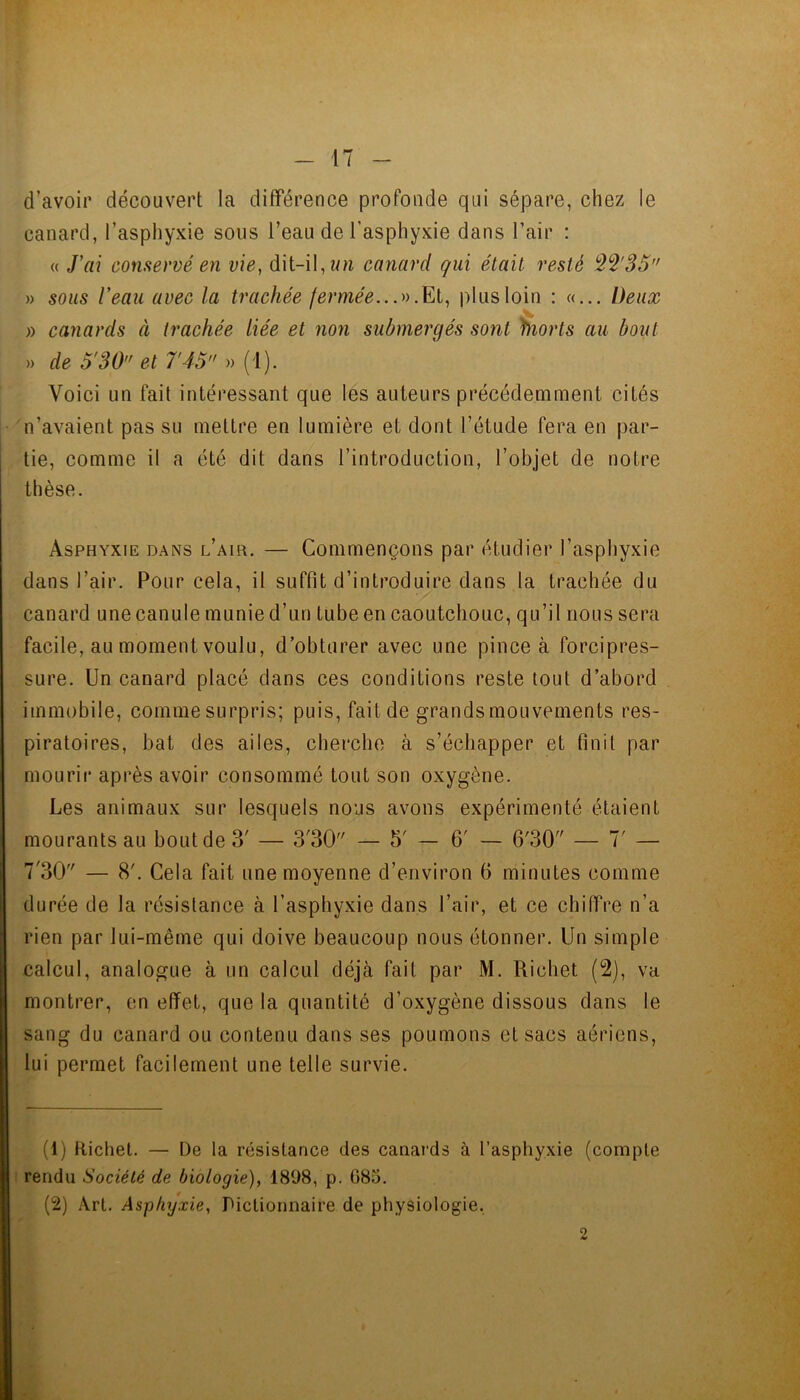 d’avoir découvert la différence profonde qui sépare, chez le canard, l’asphyxie sous l’eau de l’asphyxie dans l’air : (( J’ai conservé en vie, dit-il, z/w canard qui était resté 3^'35 » sous l’eau avec la trachée fermée...'»])lusloin : «... Deux V » canards à trachée liée et non submergés sont morts au bout » de 5'30 et T45 » (1). Voici un fait intéressant que les auteurs précédemment cités n’avaient pas su mettre en lumière et dont l’étude fera en par- tie, comme il a été dit dans l’introduction, l’objet de notre thèse. Asphyxie dans l’air. — Commençons par étudier l’asphyxie dans l’air. Pour cela, il suffit d’introduire dans la trachée du canard une canule munie d’un tube en caoutchouc, qu’il nous sera facile, au moment voulu, d’obturer avec une pince à forcipres- sure. Un canard placé dans ces conditions reste tout d’abord immobile, comme surpris; puis,faitde grandsmouvements res- piratoires, bat des ailes, cbercbe à s’échapper et finit par mourir après avoir consommé tout son oxygène. Les animaux sur lesquels nous avons expérimenté étaient mourants au bout de 3' — 3'30 — 5' — 6' — 6'30 — 7' — 7'30 — 8'. Cela fait une moyenne d’environ 6 minutes comme durée de la résistance à l’asphyxie dans l’air, et ce chiffre n’a rien par lui-même qui doive beaucoup nous étonner. Un simple calcul, analogue à un calcul déjà fait par M. Richet (2), va «montrer, en effet, que la quantité d’oxygène dissous dans le sang du canard ou contenu dans ses poumons et sacs aériens, lui permet facilement une telle survie. (1) Richet. — De la résistance des canards à l’asphyxie (compte rendu Société de biologie), 1898, p. G85. (2) Art. Asphyxie, Dictionnaire de physiologie, 2