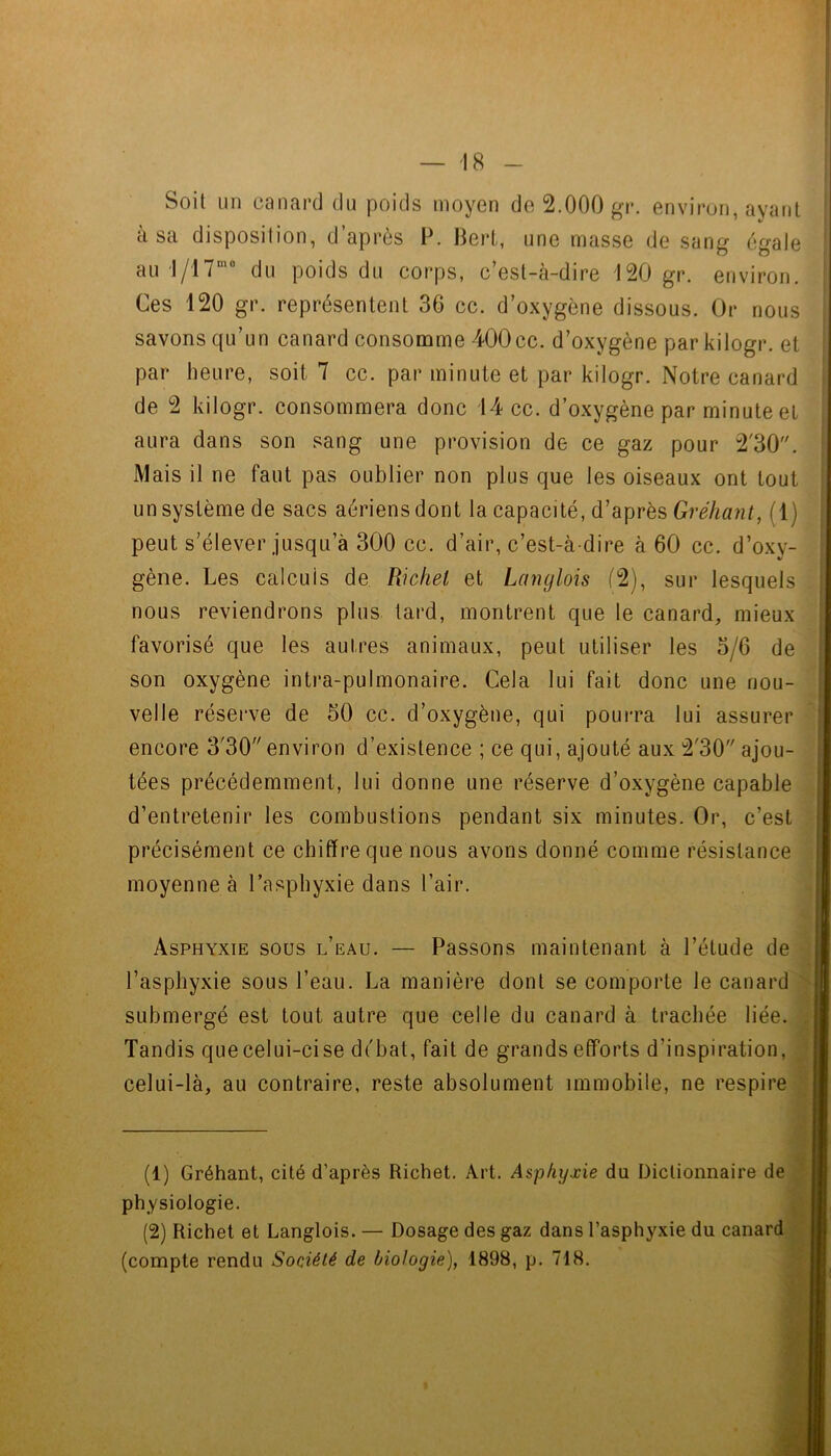 Soit un canard du poids moyen de 2.000 gr. environ, ayant à sa disposition, d’après P. Bert, une masse de sang égale au 1/17“” du poids du corps, c’est-à-dire 120 gr. environ. Ces 120 gr. représentent 36 cc. d’oxygène dissous. Or nous savons qu’un canard consomme 400cc. d’oxygène par kilogr. et par heure, soit 7 cc. par minute et par kilogr. Notre canard de 2 kilogr. consommera donc 14 cc. d’oxygène par minute et aura dans son sang une provision de ce gaz pour 2'30. Mais il ne faut pas oublier non plus que les oiseaux ont tout un système de sacs aériens dont la capacité, d’après Gréhant, (1) peut s’élever jusqu’à 300 cc. d’air, c’est-à-dire à 60 cc. d’oxy- gène. Les calculs de Wchel et Langlois (2), sur lesquels / nous reviendrons plus tard, montrent que le canard, mieux favorisé que les autres animaux, peut utiliser les 5/6 de son oxygène intra-pulmonaire. Cela lui fait donc une nou- velle réserve de 50 cc. d’oxygène, qui pourra lui assurer encore 3'30 environ d’existence ; ce qui, ajouté aux 2'30’'ajou- tées précédemment, lui donne une réserve d’oxygène capable ' d’entretenir les combustions pendant six minutes. Or, c’est précisément ce chiffre que nous avons donné comme résistance '! moyenne à l’asphyxie dans l’air. Asphyxie sous l’eau. — Passons maintenant à l’étude de j l’asphyxie sous l’eau. La manière dont se comporte le canard submergé est tout autre que celle du canard à trachée liée, i Tandis que celui-cise di'bat, fait de grands efforts d’inspiration, celui-là, au contraire, reste absolument immobile, ne respire (1) Gréhant, cité d’après Richet. Art. Asphyxie du Dictionnaire de ' physiologie. (2) Richet et Langlois. — Dosage des gaz dans l’asphyxie du canard (compte rendu Société de biologie), 1898, p. 718.