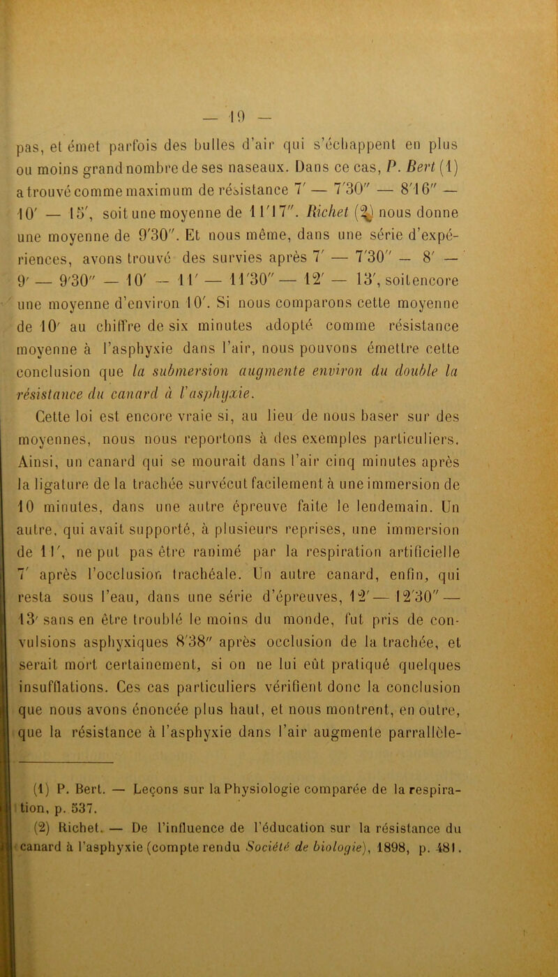 — 10 pas, et émet parfois des bulles d’air qui s’échappent en plus ou moins grand nombre de ses naseaux. Dans ce cas, P. Sert (1) atroLivc comme maximum de résistance T — 7'30 — 8'16 — -10' — 15', soit une moyenne de 11'17. Richet (1^ nous donne une moyenne de 9'30. Et nous même, dans une série d’expé- riences, avons trouve des survies après 7' — 7'30 _ 8' — 9' — 9'30 — 10' — il' — 11'30— 12' — 13', soit encore line moyenne d’environ 10'. Si nous comparons cette moyenne de 10' au chiffre de six minutes adopté comme résistance moyenne à l’asphyxie dans l’air, nous pouvons émettre cette conclusion que la submersion augmente environ du double la résistance du canard à f asphyxie. Cette loi est encore vraie si, au lieu de nous baser sur des moyennes, nous nous reportons à des exemples particuliers. Ainsi, un canard qui se mourait dans l’air cinq minutes après la ligature de la trachée survécut facilement à une immersion de 10 minutes, dans une autre épreuve faite le lendemain. Un autre, qui avait supporté, à plusieurs reprises, une immersion de 11', ne put pas être ranimé par la respiration artificielle 7' après l’occlusion trachéale. Un autre canard, enfin, qui resta sous l’eau, dans une série d’épreuves, 12'— 12'30 — 13' sans en être troublé le moins du monde, fut pris de con- vulsions asphyxiques 8'38 après occlusion de la trachée, et serait mort certainement, si on ne lui eût pratiqué quelques insufflations. Ces cas particuliers vérifient donc la conclusion que nous avons énoncée plus haut, et nous montrent, en outre, ique la résistance à l’asphyxie dans l’air augmente parrallèle- (1) F. Bert. — Leçons sur la Physiologie comparée de la respira- I tion, p. 537. (2) Richet. — De l’influence de l’éducation sur la résistance du II canard à l’asphyxie (compte rendu Société de biologie), 1898, p. 481.