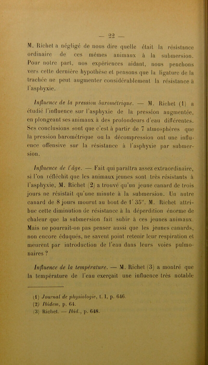 M. Uichcl a négligé (1g nous dire quelle était la résistance ordinaire de ces mêmes animaux à la submersion. Pour notre part, nos expériiHices aidant, nous penchons vers celte dernière hypothèse et pensons que la ligature de la trachée ne peut augmenter considérahlemenl la résistance à l’asphyxie. Influence de la pression baromélrique. — M. Richet (l) a étudié l’influence sur l’asphyxie de la pression augmentée, en plongeant ses animaux k des profondeurs d’eau différentes. Ses conclusions sont que c’est à partir de 7 atmosphères que la pression barométrique ou la décompression ont une influ- ence offensive sur la résistance à l’asphyxie par submer- sion. Influence de l'âge. — Fait qui paraîtra assez extraordinaire, si l’on réfléchit que les animaux jeunes sont très résistants à l’asphyxie, M. Richet (2) a trouvé qu’un jeune canard de trois jours ne résistait qu’une minute à la submersion. Un autre canard de 8 jours mourut au bout de i' 35. M. Richet attri- bue cette diminution de résistance à la déperdition énorme de chaleur que la submersion fait subir à ces jeunes animaux. Mais ne pourrait-on pas penser aussi que les jeunes canards, non encore éduqués, ne savent point retenir leur respiration et meurent par introduction de l’eau dans leurs voies pulmo- naires ? Influence de la température. — M. Richet (3) a montré que la température de l’eau exerçait une influence très notable (1) Journal de physiologiet. 1, p. 646, (2j Ibidem, p. 64.