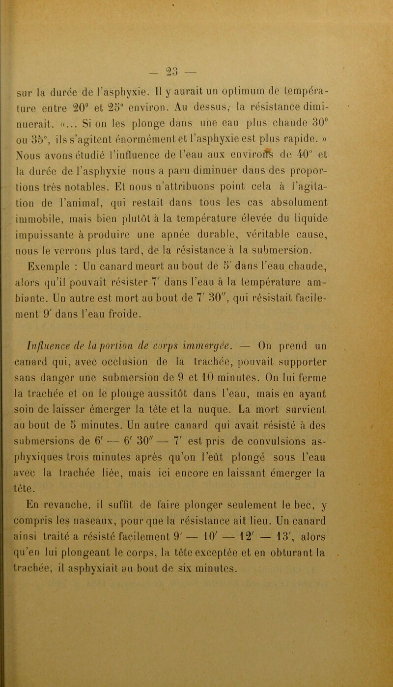 - Td sur la durée de l’asphyxie. Il y aurait un optimum de tempéra- ture entre 20° et 25 environ. Au dessus,- la résistance dimi- nuerait. «... Si on les plonge dans une eau plus chaude 30° ou 35, ils s’agitent énormément et l’asphyxie est plus rapide. » Nous avons étudié l’intluence de l’eau aux enviroff^ de 40° et la durée de l’asphyxie nous a paru diminuer dans des propor- tions très notables. Et nous n’attribuons point cela à l’agita- tion de l’animal, qui restait dans tous les cas absolument immobile, mais bien plutôt à la température élevée du liquide impuissante à produire une apnée durable, véritable cause, nous le verrons plus tard, de la résistance à la submersion. Exemple : Un canard meurt au bout de 5' dans l’eau chaude, alors qu’il pouvait résister 1' dans l’eau à la température am- biante. Un autre est mort au bout de 7' 30, qui résistait facile- ment 9' dans l’eau froide. Influence de la portion de corps immergée. — On prend un canard qui, avec occlusion de la trachée, pouvait supporter sans danger une submersion de 9 et 10 minutes. On lui ferme la trachée et on le plonge aussitôt dans l’eau, mais en ayant soin de laisser émerger la tête et la nuque. La mort survient au bout de 5 minutes. Un autre canard qui avait résisté à des submersions de 6' — 6' 30 — 7' est pris de convulsions as- phyxiques trois minutes après qu’on l’eût plongé sous l’eau avec la trachée liée, mais ici encore en laissant émerger la tête. En revanche, il suffit de faire plonger seulement le bec, y compris les naseaux, pour que la résistance ait lieu. Un canard ainsi traité a résisté facilement 9' — 10' — 12' — 13', alors qu’en lui plongeant le corps, la tête exceptée et en obturant la trachée, il asphyxiait au bout de six minutes.