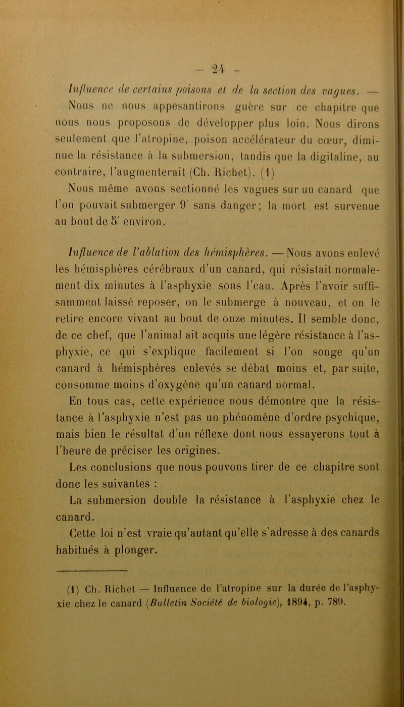 InlUience de certains poisons et de la section des vagues. — Nous ne nous appesanlirons guère sur ce chapitre que nous nous proposons de développer plus loin. Nous dirons seulement que l’atropine, poison accélérateur du cœur, dimi- nue la résistance cà la submersion, tandis que la digitaline, au contraire, l’augmenterait (Ch. Richet), (i) Nous même avons sectionné les vagues sur un canard que l’on pouvait submerger 9' sans danger; la mort est survenue au bout de 5' environ. Influence de l’ablation des hémisphères. —Nous avons enlevé les hémisphères cérébraux d’un canard, qui résistait normale- ment dix minutes à l’asphyxie sous l’eau. Après l’avoir suffi- samment laissé reposer, on le submerge à nouveau, et on le retire encore vivant au bout de onze minutes. Il semble donc, de ce chef, que l’animal ait acquis une légère résistance à l’as- phyxie, ce qui s’explique facilement si l’on songe qu’un canard à hémisphères enlevés se débat moins et, par suite, consomme moins d’oxygène qu’un canard normal. En tous cas, cette expérience nous démontre que la résis- tance à l’asphyxie n’est pas un phénomène d’ordre psychique, mais bien le résultat d’un réflexe dont nous essayerons tout à l’heure de préciser les origines. Les conclusions que nous pouvons tirer de ce chapitre sont donc les suivantes : La submersion double la résistance à l’asphyxie chez le canard. Cette loi n’est vraie qu’autant qu’elle s’adresse à des canards habitués à plonger. (1) Ch. Richet — Influence de l’atropine sur la durée de l’asphy- xie chez le canard [Bulletin Société de biologie), 1894, p. 789.