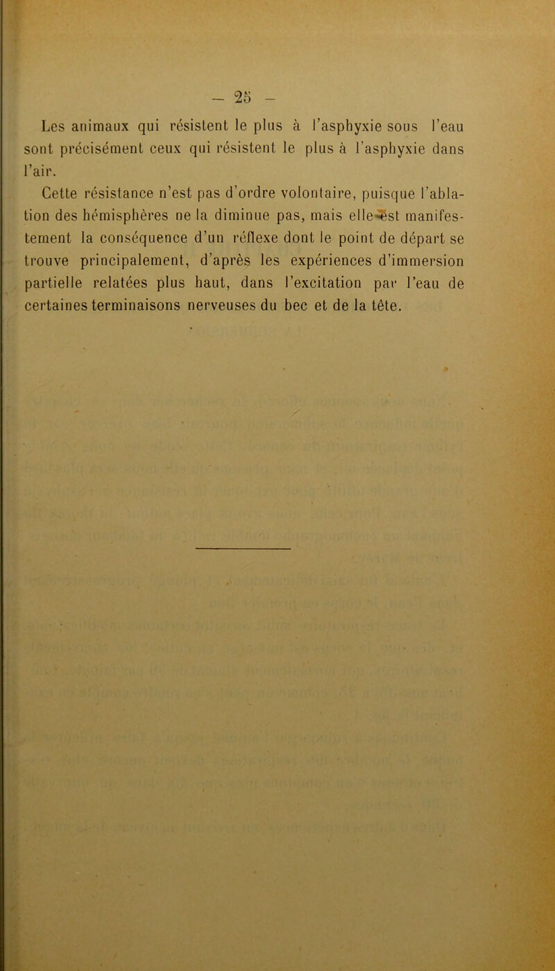 - 25 Les animaux qui résistent le plus à l’asphyxie sous l’eau sont précisément ceux qui résistent le plus à l’asphyxie dans Cette résistance n’est pas d’ordre volontaire, puisque l’abla- tion des hémisphères ne la diminue pas, mais elle^^st manifes- tement la conséquence d’un réflexe dont le point de départ se - trouve principalement, d’après les expériences d’immersion , partielle relatées plus haut, dans l’excitation par l’eau de certaines terminaisons nerveuses du bec et de la tête. l’air : t !