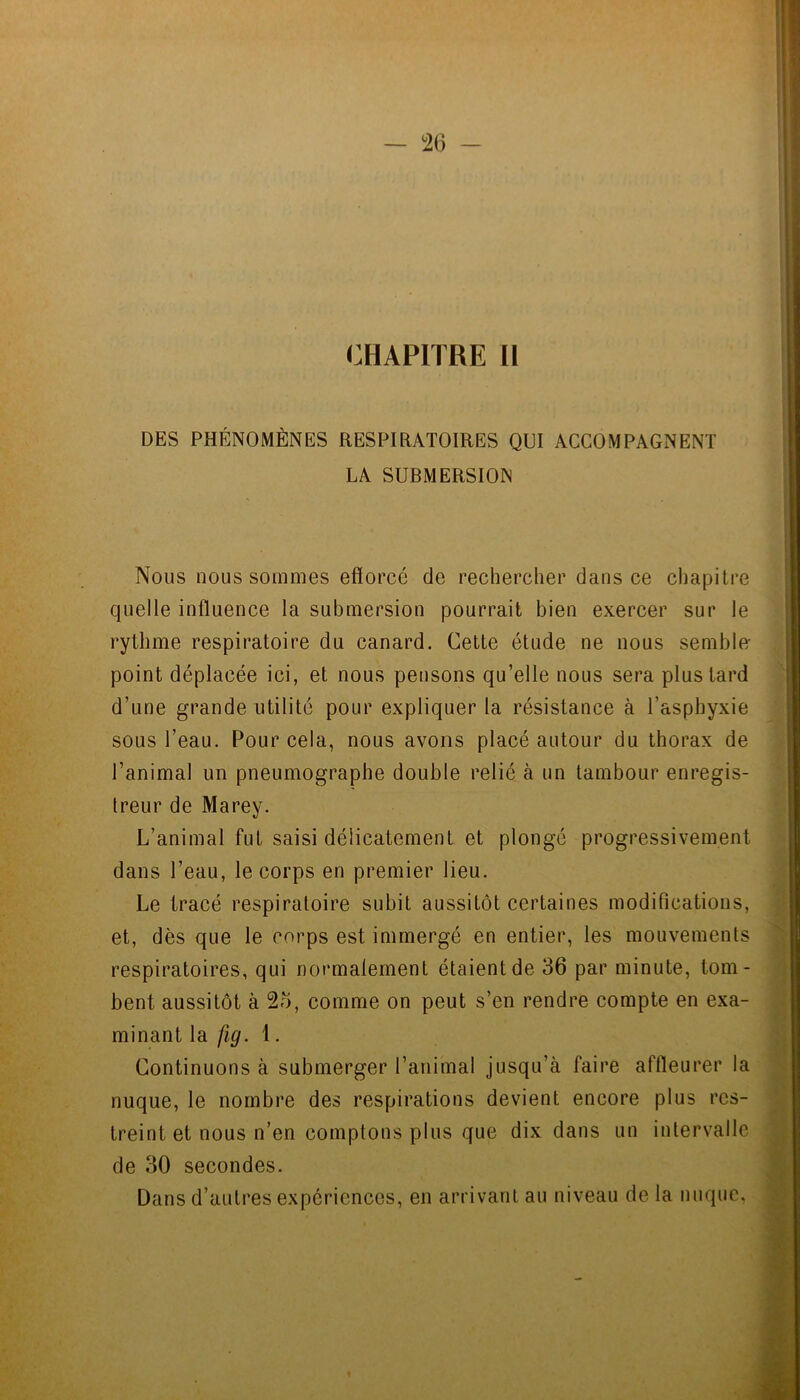 CHAPITRE 11 DES PHÉNOMÈNES RESPIRATOIRES QUI ACCOMPAGNENT LA SUBMERSION Nous nous sommes efforcé de rechercher dans ce chapitre quelle inffuence la submersion pourrait bien exercer sur le rythme respiratoire du canard. Cette étude ne nous semble- point déplacée ici, et nous pensons qu’elle nous sera plus tard d’une grande utilité pour expliquer la résistance à l’asphyxie sous l’eau. Pour cela, nous avons placé autour du thorax de l’animal un pneumographe double relié à un tambour enregis- treur de Marey. L’animal fut saisi délicatement et plongé progressivement dans l’eau, le corps en premier lieu. Le tracé respiratoire subit aussitôt certaines modifications, et, dès que le corps est immergé en entier, les mouvements respiratoires, qui normalement étaient de 36 par minute, tom- bent aussitôt à 2o, comme on peut s’en rendre compte en exa- minant la fig. 1. Continuons à submerger l’animal jusqu’à faire affleurer la nuque, le nombre des respirations devient encore plus res- treint et nous n’en comptons plus que dix dans un intervalle de 30 secondes. Dans d’autres expériences, en arrivant au niveau de la nuque.