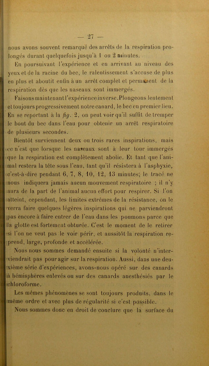 — 27 — nous avons souvent remarqué des arrêts de la respiration pro- longés durant quelquefois jusqu’à 1 ou 2 minutes. En poursuivant l’expérience et en arrivant au niveau des yeux et de la racine du bec, le ralentissement s’accuse de plus en plus et aboutit enfin à un arrêt complet et permaiient de la respiration dès que les naseaux sont immergés. Faisons main tenant l’expérience inverse. Plongeons lentement et toujours progressivement notre canard, le bec en premier lieu. En se reportant à la fig. 2, on peut voir qu’il suffit de tremper le bout du bec dans l’eau pour obtenir un arrêt respiratoire de plusieurs secondes. Bientôt surviennent deux ou trois rares inspirations, mais ce n’est que lorsque les naseaux sont à leur tour immergés que la respiration est complètement abolie. Et tant que l’ani- imal restera la tête sous l’eau, tant qu’il résistera à l’asphyxie, c’est-à-dire pendant 6, 7, 8, 10, 12, 13 minutes; le tracé ne |inous indiquera jamais aucun mouvement respiratoire ; il n’y aura de la part de l’animal aucun effort pour respirer. Si l’on atteint, cependant, les limites extrêmes de la résistance, on le hverra faire quelques légères inspirations qui ne parviendront ipas encore à faire entrer de l’eau dans les poumons parce que [lia glotte est fortement obturée. C’est le moment de le retirer 'Si l’on ne veut pas le voir périr, et aussitôt la respiration re- i:prend, large, profonde,et accélérée. Nous nous sommes demandé ensuite si la volonté n’inter- i viendrait pas pour agir sur la respiration. Aussi, dans une deu- l'xième série d’expériences, avons-nous opéré sur des canards :à hémisphères enlevés ou sur des canards anesthésiés par le lichl oroforme. Les mêmes phénomènes se sont toujours produits, dans le jimême ordre et avec plus de régularité si c’est possible. Nous sommes donc en droit de conclure que la surface du