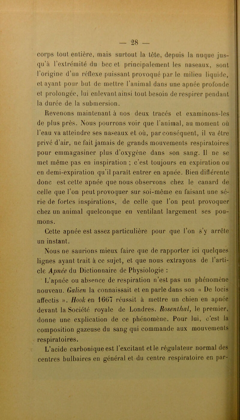 corps tout entière, mais surtout la tète, depuis la nuque jus- qu’cà l’extrémité du bec et principalement les naseaux, sont l’origine d’un réflexe puissant provoqué par le milieu liquide, étayant pour but de mettre l’animal dans une apnée profonde et prolongée, lui enlevant ainsi tout besoin de respirer pendant la durée de la submersion. Revenons maintenant à nos deux tracés et examinons-les de plus près. Nous pourrons voir que l’animal, au moment où l’eau va atteindre ses naseaux et où, par conséquent, il va être privé d’air, ne fait jamais de grands mouvements respiratoires pour emmagasiner plus d’oxygène dans son sang. Il ne se met même pas en inspiration ; c’est toujours en expiration ou en demi-expiration qu’il paraît entrer en apnée. Bien différente donc est cette apnée que nous observons chez le canard de celle que l’on peut provoquer sur soi-même en faisant une sé- rie de fortes inspirations, de celle que l’on peut provoquer chez un animal quelconque en ventilant largement ses pou- mons. Cette apnée est assez particulière pour que l’on s’y arrête un instant. Nous ne saurions mieux faire que de rapporter ici quelques lignes ayant trait à ce sujet, et que nous extrayons de l’arti- cle kpnée du Dictionnaire de Physiologie : L’apnée ou absence de respiration n’est pas un phénomène nouveau. Galien la connaissait et en parle dans son « De locis affectis ». Hook en 1667 réussit à mettre un chien en apnée devant la Société royale de Londres. Rosenthal, le premier, donne une explication de ce phénomène. Pour lui, c’est la composition gazeuse du sang qui commande aux mouvements respiratoires. L’acide carbonique est l’excitant et le régulateur normal des centres bulbaires en général et du centre respiratoire en par- , ÿ J • i