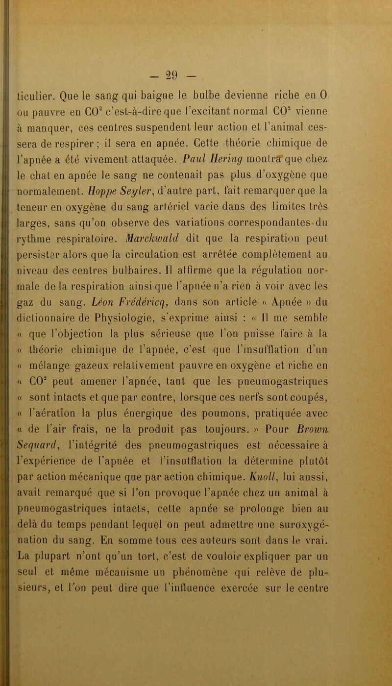 - 29 ticulier. Que le sang qui baigne le bulbe devienne riche en 0 ou pauvre en CO^ c’est-à-dire que l’excitant normal CO® vienne à manquer, ces centres suspendent leur action et l’animal ces- sera de respirer ; il sera en apnée. Cette théorie chimique de l’apnée a été vivement attaquée. Paît/ Bering montrïFque chez le chat en apnée le sang ne contenait pas plus d’oxygène que normalement. Hoppe Seyler, d’autre part, fait remarquer que la teneur en oxygène du sang artériel varie dans des limites très larges, sans qu’on observe des variations correspondantes«du rythme respiratoire. Marckivald dit que la respiration peut persister alors que la circulation est arrêtée complètement au niveau des centres bulbaires. Il alfirme que la régulation nor- male delà respiration ainsique l’apnée n’a rien à voir avec les gaz du sang. Léon Frédéricq, dans son article Apnée » du dictionnaire de Physiologie, s'exprime ainsi : « 11 me semble « que l’objection la plus sérieuse que l’on puisse faire à la (( théorie chimique de l’apnée, c'est que l’insufflation d’un (( mélange gazeux relativement pauvre en oxygène et riche en f( CO® peut amener l’apnée, tant que les pneumogastriques (( sont intacts et que par contre, lorsque ces nerfs sont coupés, (( l’aération la plus énergique des poumons, pratiquée avec « de l’air frais, ne la produit pas toujours. » Pour Brown Sequard, l’intégrité des pneumogastriques est nécessaire à l’expérience de l’apnée et l’insulflation la détermine plutôt par action mécanique que par action chimique. Knoll^ lui aussi, avait remarqué que si l’on provoque l’apnée chez un animal à pneumogastriques intacts, cette apnée se prolonge bien au delà du temps pendant lequel on peut admettre une suroxygé- nation du sang. En somme tous ces auteurs sont dans le vrai. La plupart n’ont qu’un tort, c’est de vouloir expliquer par un seul et même mécanisme un phénomène qui relève de plu- sieurs, et Ton peut dire que l’influence exercée sur le centre