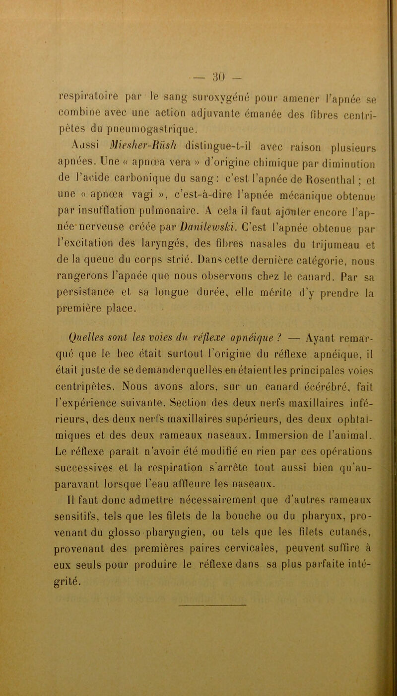 respiratoire par le sang suroxygéné pour amener l’apnée se combine avec une action adjuvante émanée des libres centri- pètes du pneumogastrique. Aussi Miesher-Hüsh distingue-t-il avec raison plusieurs apnées. Une « apnœa vera » d’origine chimique par diminution de ra(ûde carbonique du sang: c’est l’apnée de Rosentlial ; et une c( apnœa vagi », c’est-à-dire l’apnée mécanique obtenue par insufflation pulmonaire. A cela il faut ajouter encore l’ap- née*nerveuse créée par Danileivski. C’est l’apnée obtenue par l’excilation des laryngés, des fibres nasales du trijumeau et de la queue du corps strié. Dans cette dernière catégorie, nous rangerons l’apnée que nous observons clipz le canard. Par sa persistance et sa longue durée, elle mérite d’y prendre la première place. Quelles sont les voies du réflexe apnéique ? — Ayant remar- qué que le bec était surtout l’origine du réflexe apnéique, il était juste de se demanderquelles en étaient les principales voies centripètes. Nous avons alors, sur un canard écérébré, fait l’expérience suivante. Section des deux nerfs maxillaires infé- rieurs, des deux nerfs maxillaires supérieurs, des deux ophtal- miques et des deux rameaux naseaux. Immersion de l’animal. Le réflexe paraît n’avoir été modifié en rien par ces opérations successives et la respiration s’arrête tout aussi bien qu’au- paravant lorsque l’eau affleure les naseaux. Il faut donc admettre nécessaii*ement que d’autres rameaux sensitifs, tels que les filets de la bouche ou du pharynx, pro- venant du glosso pharyngien, ou tels que les filets cutanés, provenant des premières paires cervicales, peuvent suffire à eux seuls pour produire le réflexe dans sa plus parfaite inté- grité.