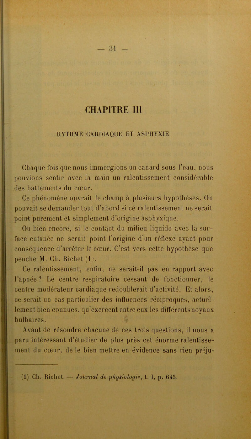 CHAPITRE m RYTHME CARDIAQUE ET ASPHYXIE Chaque fois que nous immergions un canard sous l’eau, nous pouvions sentir avec la main un ralentissement considérable des battements du cœur. . Ce phénomène ouvrait le champ à plusieurs hypothèses. On pouvait se demander tout d’abord si ce ralentissement ne serait point purement et simplement d’origine asphyxique. Ou bien encore, si le contact du milieu liquide avec la sur- face cutanée ne serait point l’origine d’un réflexe ayant pour conséquence d’arrêter le cœur. C’est vers cette hypothèse que penche M. Ch. Richet (1 ). Ce ralentissement, enfin, ne serait-il pas en rapport avec l’apnée? Le centre respiratoire cessant de fonctionner, le centi*e modérateur cardiaque redoublerait d’activité. Et alors, ce serait un cas particulier des influences réciproques, actuel- lement bien connues, qu’exercent entre eux les différentsnoyaux bulbaires. Avant de résoudre chacune de ces trois questions, il nous a paru intéressant d’étudier de plus près cet énorme ralentisse- ment du cœur, de le bien mettre en évidence sans rien préju-