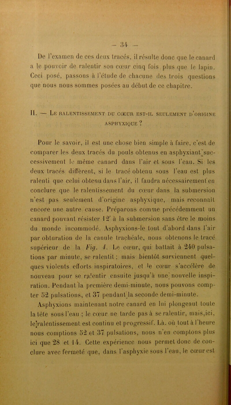 - :u De l’examen de ces deux Iracés, il résidle donc que le canard a le pouvoir de ralentir sot) cœm* cinq fois plus que le lapin. Ceci posé, passons à l’élude de chacune des trois questions que nous nous sommes posées au début de ce chapitre. II. — Le ralentissement du cœur est-il seulement d’origine ASPHYXIQUE ? Pour le savoir, il est une chose bien simple à faire, c’est de comparer les deux tracés du pouls obtenus en asphyxiant^suc- cessivement le même canard dans l’air et sous l’eau. Si les deux tracés diffèrent, si le tracé obtenu sous l’eau est plus ralenti que celui obtenu dans l’air, il faudra nécessairement en conclure que le ralentissement du cœur dans la submersion n’est pas seulement d’origine asphyxique, mais reconnaît encore une autre cause. Préparons comme précédemment un canard pouvant résister 12' à la submersion sans être le moins du monde incommodé. Asphyxions-le tout d’abord dans l’air par obturation de la canule trachéale, nous obtenons le ti’acé supérieur de la Fig. 4. Le cœur, qui battait à 240 pulsa- tions par minute, se ralentit; mais bientôt surviennent quel- ques violents efforts inspiratoires, et le cœur s’accélère de nouveau pour se ralentir ensuite jusqu’à une^nouvelle inspi- ration. Pendant la piœmière demi-minute, nous pouvons comp- ter 52 pulsations, et 37 pendanf la seconde demi-minute. Asphyxions maintenant notre canard en lui plongeaut toute la tête sous l’eau ; le cœur ne tarde pas à se ralentir, mais,ici, le]ralentissement est continu et pi'ogiœssif. Là. où tout à l’hemœ nous comptions 52 et 37 pulsations, nous n en comptons plus ici que 28 et 14. Cette expérience nous permet donc de con- clure avec fermeté que, dans l’asphyxie sous l’eau, le cœur est