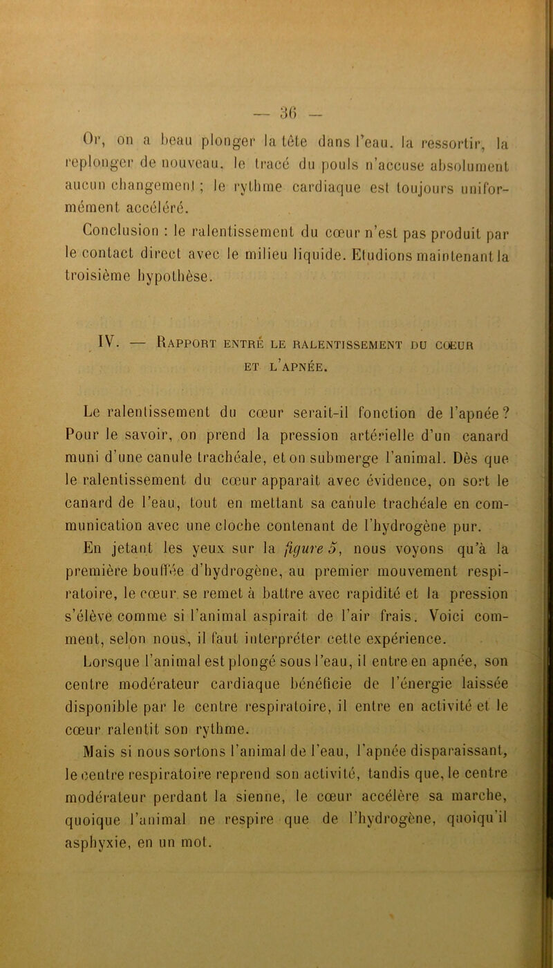 Or, on a beau plonger la tête dans l’eau, la ressortir, la i“eplongei‘ de nouveau, le ti'acé du pouls n’accuse absolument aucun changemenl ; le rythme cardiaque est toujours unifor- mément accéléré. Conclusion : le ralentissement du cœur n’est pas produit par le contact direct avec le milieu liquide. Eludions maintenantla troisième hypothèse. IV. — Rapport entré le ralentissement du coeur ET l’apnée. Le ralentissement du cœur serait-il fonction de l’apnée ? Pour le savoir, on prend la pression artérielle d’un canard muni d’une canule trachéale, et on submerge l’animal. Dès que le ralentissement du cœur apparaît avec évidence, on sort le canard de l’eau, tout en mettant sa canule trachéale en com- munication avec une cloche contenant de l’hydrogène pur. En jetant les yeux sur la figure 5, nous voyons qu’à la première bouffée d’hydrogène, au premier mouvement respi- ratoire, le cœur, se remet à battre avec rapidité et la pression s’élève comme si l’animal aspirait de l’air frais. Voici com- ment, selon nous, il faut interpréter cette expérience. Lorsque l’animal est plongé sous l’eau, il entre en apnée, son centre modérateur cardiaque bénéficie de l’énergie laissée disponible par le centre respiratoire, il entre en activité et le cœur ralentit son rythme. Mais si nous sortons l’animal de l’eau, l’apnée disparaissant, le centre respiratoire reprend son activité, tandis que, le centre modérateur perdant la sienne, le cœur accélère sa marche, quoique l’animal ne respire que de l’hydrogène, quoiqu’il asphyxie, en un mot.