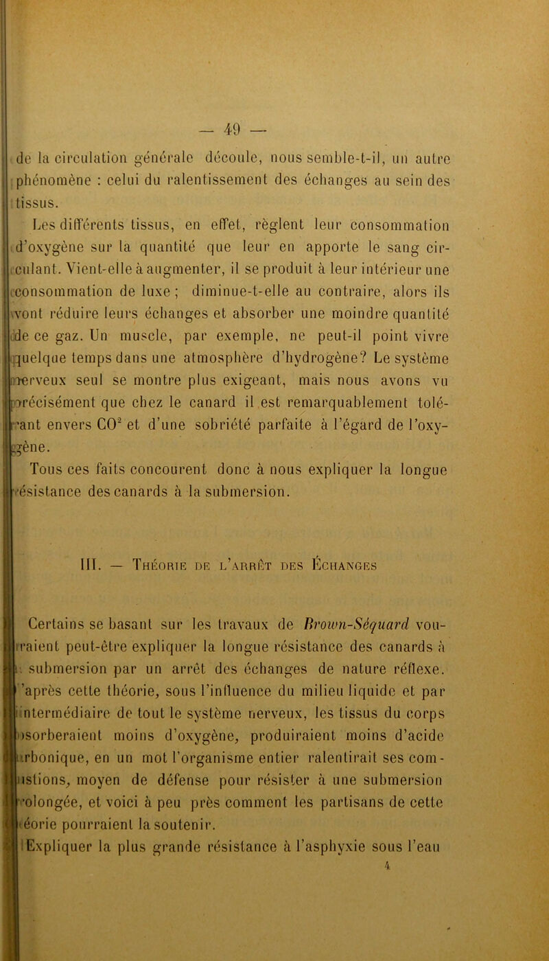 de la circulation générale découle, nous semble-t-il, un autre phénomène : celui du ralentissement des échanges au sein des tissus. Les differents tissus, en effet, règlent leur consommation d’oxygène sur la quantité que leur en apporte le sang cir- culant. Vient-elle à augmenter, il se produit à leur intérieur une ^consommation de luxe; diminue-t-elle au contraire, alors ils vvont réduire leui‘s échanges et absorber une moindre quantité ude ce gaz. Un muscle, par exemple, ne peut-il point vivre quelque temps dans une atmosphère d’hydrogène? Le système Terveux seul se montre plus exigeant, mais nous avons vu récisément que chez le canard il est remarquablement tolé- :’ant envers CO^ et d’une sobriété parfaite à l’égard de l’oxy- gène. Tous ces faits concourent donc à nous expliquer la longue ■ésistance des canards à la submersion. 111. — Théort E DE l’aRRET des ECHANGES Certains se basant sur les travaux de Broum-Séqiiard vou- rraient peut-être expliquer la longue résistance des canards à I submersion par un arrêt des échanges de nature réflexe, ’après cette théorie, sous l’influence du milieu liquide et par intermédiaire de tout le système nerveux, les tissus du corps Dsorberaient moins d’oxygène, produiraient moins d’acide irbonique, en un mot l’organisme entier ralentirait ses com- islions, moyen de défense pour résister à une submersion '•olongée, et voici à peu près comment les partisans de cette t'éorie pourraient la soutenir. Expliquer la plus grande résistance à l’asphyxie sous l’eau