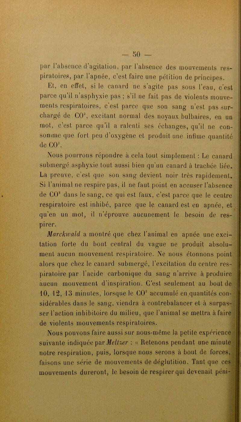 par l’absence d’agilation, par l’absence des inouvemenLs res- piratoires, par l’apnée, c’est faire une pétition de principes. Et, en effet, si le canard ne s’agite pas sous l’eau, c’est parce qu’il n’asphyxie pas ; s’il ne fait pas de violents mouve- ments respiratoires, c’est parce que son sang n’est pas sur- chargé de CO, excitant normal des noyaux hulhaires, en un mot, c’est parce qu’il a ralenti ses échanges, qu’il ne con- somme que fort peu d’oxygène et produit une infime quantité de CO. Nous pourrons répondre à cela tout simplement : Le canard submergé asphyxie tout aussi bien qu’un canard à trachée liée. La preuve, c’est que son sang devient noir très rapidement. Si l’animal ne respire pas, il ne faut point en accuser l’absence de CO dans le sang, ce qui est faux, c’est parce que le centre respiratoire est inhibé, parce que le canard est en apnée, et qu’en un mot, il n’éprouve aucunement le besoin de res- pirer. Marckiuald a montré que chez l’animal en apnée une exci- tation forte du bout central du vague ne produit absolu- ment aucun mouvement respiratoire. Ne nous étonnons point alors que chez le canard submergé, l’excitation du centre res- piratoire par l’acide carbonique du sang n’arrive à produire aucun mouvement d’inspiration. C’est seulement au bout de 10, 12, 13 minutes, lorsque le CO accumulé en quantités con- sidérables dans le sang, viendra à contrebalancer et à surpas- ser l’action inhibitoire du milieu, que l’animal se mettra à faire de violents mouvements respiratoires. Nous pouvons faire aussi sur nous-même la petite expérience suivante indiquée par : « Retenons pendant une minute notre respiration, puis, lorsque nous serons à bout de forces, faisons une série de mouvements de déglutition. Tant que ces mouvements dureront, le besoin de respirer qui devenait péni-