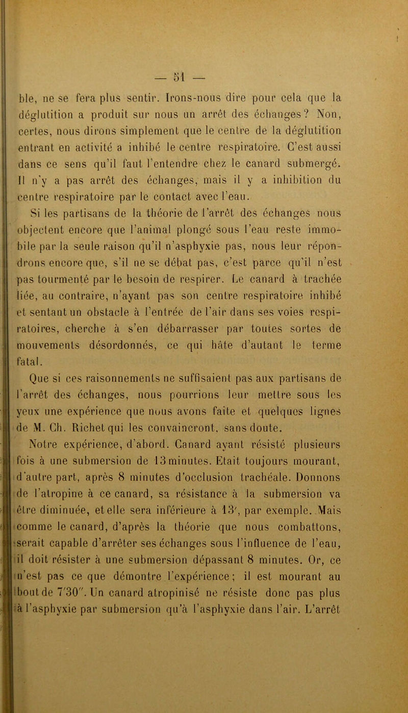 ble, ne se fera plus sentir. Irons-nous dire pour cela que la déglutition a produit sur nous un arrêt des échanges? Non, certes, nous dirons simplement que le centre de la déglutition entrant en activité a inhibé le centre respiratoire. C’est aussi dans ce sens qu’il faut l’entendre chez le canard submergé. 11 n’y a pas arrêt des échanges, mais il y a inhibition du centre respiratoire par le contact avec l’eau. Si les partisans de la théorie de l’arrêt des échanges nous objectent encore que l’animal plongé sous l’eau reste immo- bile par la seule raison qu’il n’asphyxie pas, nous leur répon- drons encore que, s’il ne se débat pas, c’est parce qu’il n’est pas tourmenté par le besoin de respirer. Le canard à trachée liée, au contraire, n’ayant pas son centre respiratoire inhibé et sentant un obstacle à l’entrée de l’air dans ses voies respi- ratoires, cherche à s’en débarrasser par toutes sortes de mouvements désordonnés, ce qui hâte d’autant le terme fatal. Que si ces raisonnements ne suffisaient pas aux partisans de l’arrêt des échanges, nous pourrions leur mettre sous les yeux une expérience que nous avons faite et quelques lignes de M. Ch. Richet qui les convaincront, sans doute. Notre expérience, d’abord. Canard ayant résisté plusieurs fois à une submersion de 13 minutes. Etait toujours mourant, d’autre part, après 8 minutes d’occlusion trachéale. Donnons ide l’atropine à ce canard, sa résistance à la submersion va être diminuée, et elle sera inférieure à 13', par exemple. .Mais icomme le canard, d’après la théorie que nous combattons, iserait capable d’arrêter ses échanges sous l’influence de l’eau, iil doit résister à une submersion dépassant 8 minutes. Or, ce n’est pas ce que démontre l’expérience; il est mourant au îhout de 7'30. Un canard atropinisé ne résiste donc pas plus ià l’asphyxie par submersion qu’à l’asphyxie dans l’air. L’arrêt