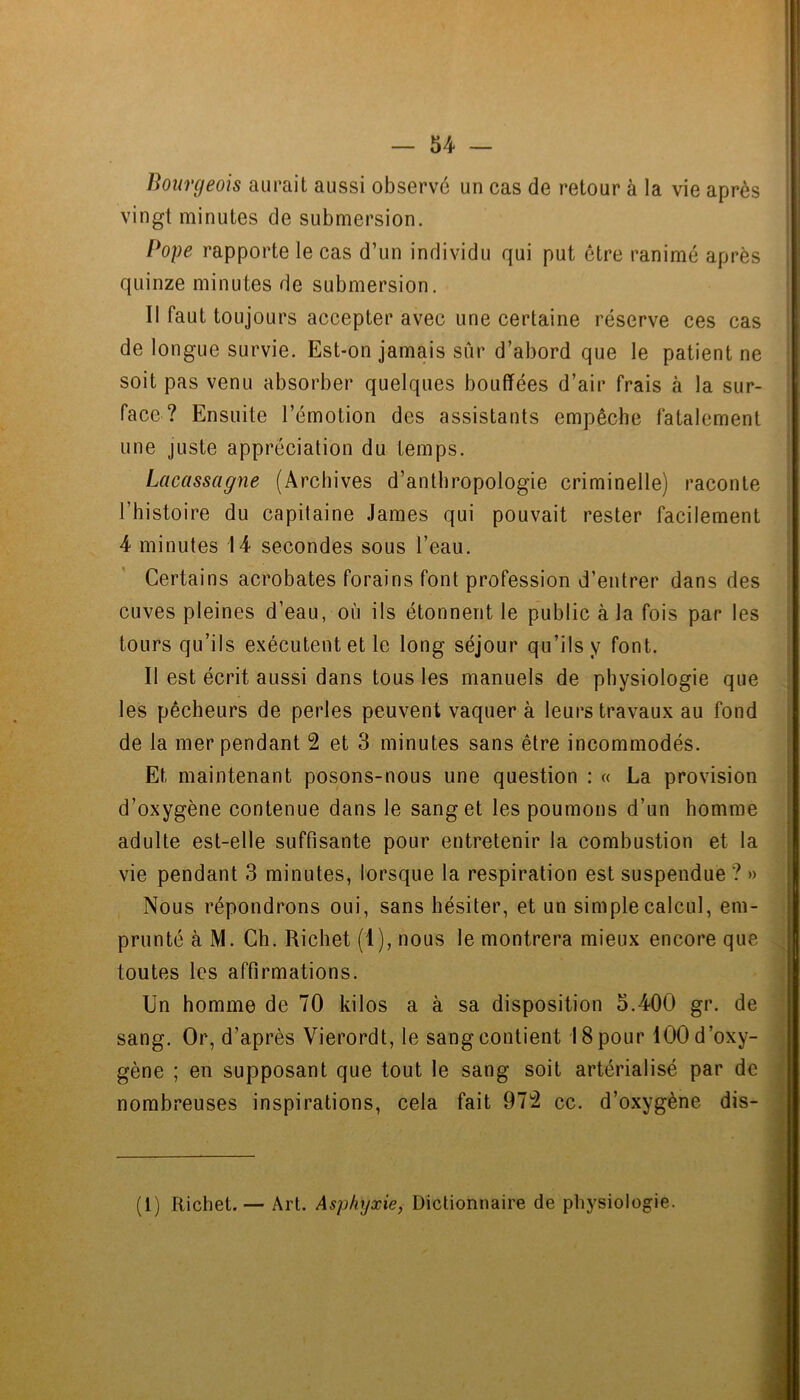 Bourgeois aurait aussi observé un cas de retour à la vie après vingt minutes de submersion. Pope rapporte le cas d’un individu qui put être ranimé après quinze minutes de submersion. Il faut toujours accepter avec une certaine réserve ces cas de longue survie. Est-on jamais siir d’abord que le patient ne soit pas venu absorber quelques bouffées d’air frais à la sur- face ? Ensuite l’émotion des assistants empêche fatalement une juste appréciation du temps. Lacassagne (Archives d’anthropologie criminelle) raconte l’histoire du capitaine James qui pouvait rester facilement 4 minutes 14 secondes sous l’eau. Certains acrobates forains font profession d’entrer dans des cuves pleines d’eau, où ils étonnent le public à la fois par les tours qu’ils exécutent et le long séjour qu’ils y font. Il est écrit aussi dans tous les manuels de physiologie que les pêcheurs de perles peuvent vaquer à leurs travaux au fond de la mer pendant 2 et 3 minutes sans être incommodés. Et maintenant posons-nous une question : « La provision d’oxygène contenue dans le sang et les poumons d’un homme adulte est-elle suffisante pour entretenir la combustion et la vie pendant 3 minutes, lorsque la respiration est suspendue ? » Nous répondrons oui, sans hésiter, et un simple calcul, em- prunté à M. Ch. Richet (1), nous le montrera mieux encore que toutes les affirmations. Un homme de 70 kilos a à sa disposition 5.400 gr. de sang. Or, d’après Vierordt, le sang contient 18 pour 100 d’oxy- gène ; en supposant que tout le sang soit artérialisé par de nombreuses inspirations, cela fait 972 cc. d’oxygène dis- (1) Richet. — Art. Asphyxie, Dictionnaire de physiologie.