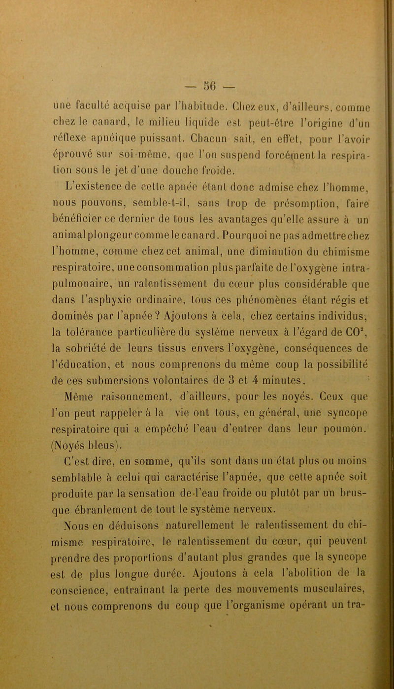 une facullé acquise pai* l’iiabilude. Chez eux, d’ailleurs, comme chez le canard, le milieu liquide est peul-elre l’origine d’un réflexe apnéique puissant. Chacun sait, en effet, pour l’avoir éprouvé sur soi-méme, que l’on suspend forcéuientla respira- tion sous le jet d’une douche froide. L’existence de cette apnée étant donc admise chez l’homme, nous pouvons, semhle-t-il, sans trop de présomption, faire bénéficier ce dernier de tous les avantages qu’elle assure à un animal plongeurcomme le canard. Pourquoi ne pas admettrechez l’homme, comme chez cet animal, une diminution du chimisme respiratoire, une consommation plus parfaite de l’oxygène intra- pulmonaire, un ralentissement du cœur plus considérable que dans l’asphyxie ordinaire, tous ces phénomènes étant régis et dominés par l’apnée ? Ajoutons à cela, chez certains individus-, la tolérance particulière du système nerveux à l’égard de CO^ la sobriété de leurs tissus envers l’oxygène^ conséquences de l’éducation, et nous comprenons du même coup la possibilité de ces submersions volontaires de 3 et 4 minutes. ' Même raisonnement, d’ailleurs, pour les noyés. Ceux que l’on peut rappeler à la vie ont tous, en général, une syncope respiratoire qui a empêché l’eau d’entrer dans leur poumon. (Noyés bleus). C’est dire, en somme, qu’ils sont dans un état plus ou moins semblable à celui qui caractérise l’apnée, que cette apnée soit produite par la sensation ded’eau froide ou plutôt par un brus- que ébranlement de tout le système nerveux. Nous en déduisons naturellement le ralentissement du chi- misme respiratoire, le ralentissement du cœur, qui peuvent prendre des proportions d’autant plus grandes que la syncope est de plus longue durée. Ajoutons à cela l’abolition de la conscience, entraînant la perte des mouvements musculaires, et nous comprenons du coup que l’organisme opérant un Ira-