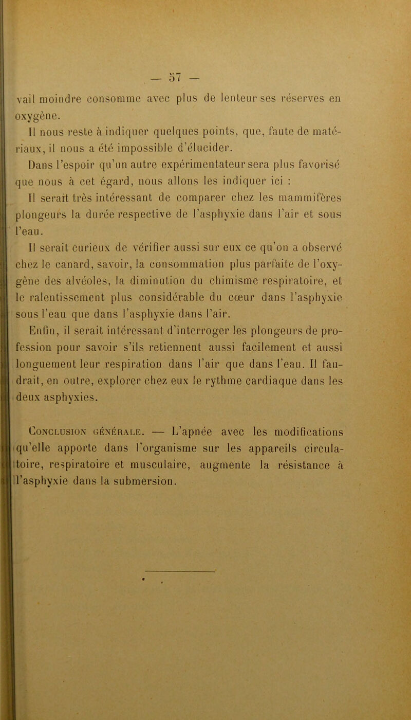 vail moindre consomme avec plus de lenteur ses réserves en oxygène. 11 nous reste à indiquer quelques points, que, faute de maté- riaux, il nous a été impossible d’élucider. Dans l’espoir qu’un autre expérimentateur sera plus favorisé que nous à cet égard, nous allons les indiquer ici : Il serait très intéressant de comparer chez les mammifères plongeurs la durée respective de l’asphyxie dans l’air et sous l’eau. 11 serait curieux de vérifier aussi sur eux ce qu’on a observé chez le canard, savoir, la consommation plus parfaite de l’oxy- gène des alvéoles, la diminution du chimisme respiratoire, et le ralentissement plus considérable du cœur dans l’asphyxie sous l’eau que dans l’asphyxie dans l’air. Enfin, il serait intéressant d’interroger les plongeurs de pro- fession pour savoir s’ils retiennent aussi facilement et aussi longuement leur respiration dans l’air que dans l’eau. Il fau- drait, en outre, explorer chez eux le rythme cardiaque dans les deux asphyxies. Conclusion générale. — L’apnée avec les modifications qu’elle apporte dans l’organisme sur les appareils circula- toire, respiratoire et musculaire, augmente la résistance cà l’asphyxie dans la submersion.