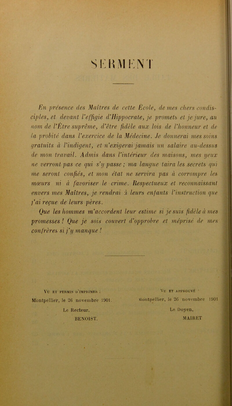 s!:i{i\i i:nt f^n présence des Maîti'es de cette École, de mes chers condis- ciples, et devant l'effigie d'Hippocrate, je promets et je jure, au nom de l'Étre suprême, d'être fidèle aux lois de l'honneur et de la probité dans l'exercice de la Médecine. Je donnerai mes soins gratuits à l'indigent, et n'exigerai jamais un salaire au-dessus de mon travail. Admis dans l'intérieur des maisons, mes geux ne verront pas ce qui s'y passe ; ma langue taira les secrets qui me seront confiés, et mon état ne servira pas à corrompre les mœurs ni à favoriser le crime. Respectueux et reconnaissant envers mes Maîtres, je rendrai à leurs enfants l'instruction que fai reçue de leurs pères. Que les hommes m'accordent leur estime si je suis fidèle à mes promesses ! Que je sois couvert d'opprobre et méprisé de mes confrères si j'y manque ! Vu ET PEUMIS ü’iMPRIMEK : ET APPROUVÉ Montpellier, le 26 novembre 1901. Montpellier, le 26 novembre 1901 Le Doyen, Le Recteur,