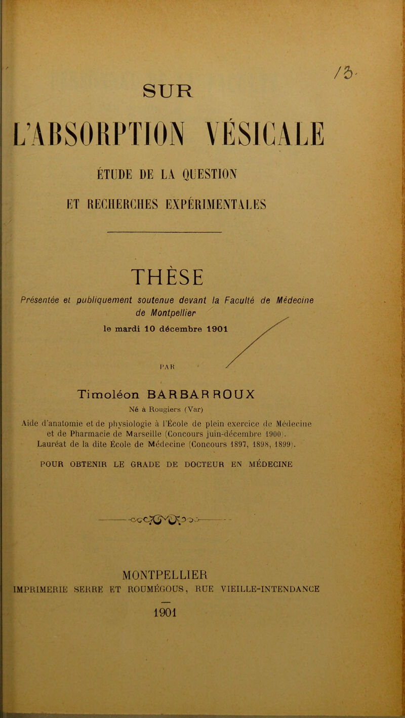 SUR ÉTUDE DE LA QUESTION ET RECHERCHES EXPÉRIMENTALES THESE Présentée et publiquement soutenue devant la Faculté de Médecine Timoléon BARBARROUX Né à Rougiers (Var) Aide d’anatomie et de physiologie à l’École de plein exercice de Médecine et de Pharmacie de Marseille (Concours juin-décembre 1900'. Lauréat de la dite École de Médecine (Concours 1897, 1898, 1899). POUR OBTENIR LE GRADE DE DOCTEUR EN MÉDECINE MONTPELLIER IMPRIMERIE SERRE ET ROUMÉGOUS, RUE VIEILLE-INTENDANCE 1901
