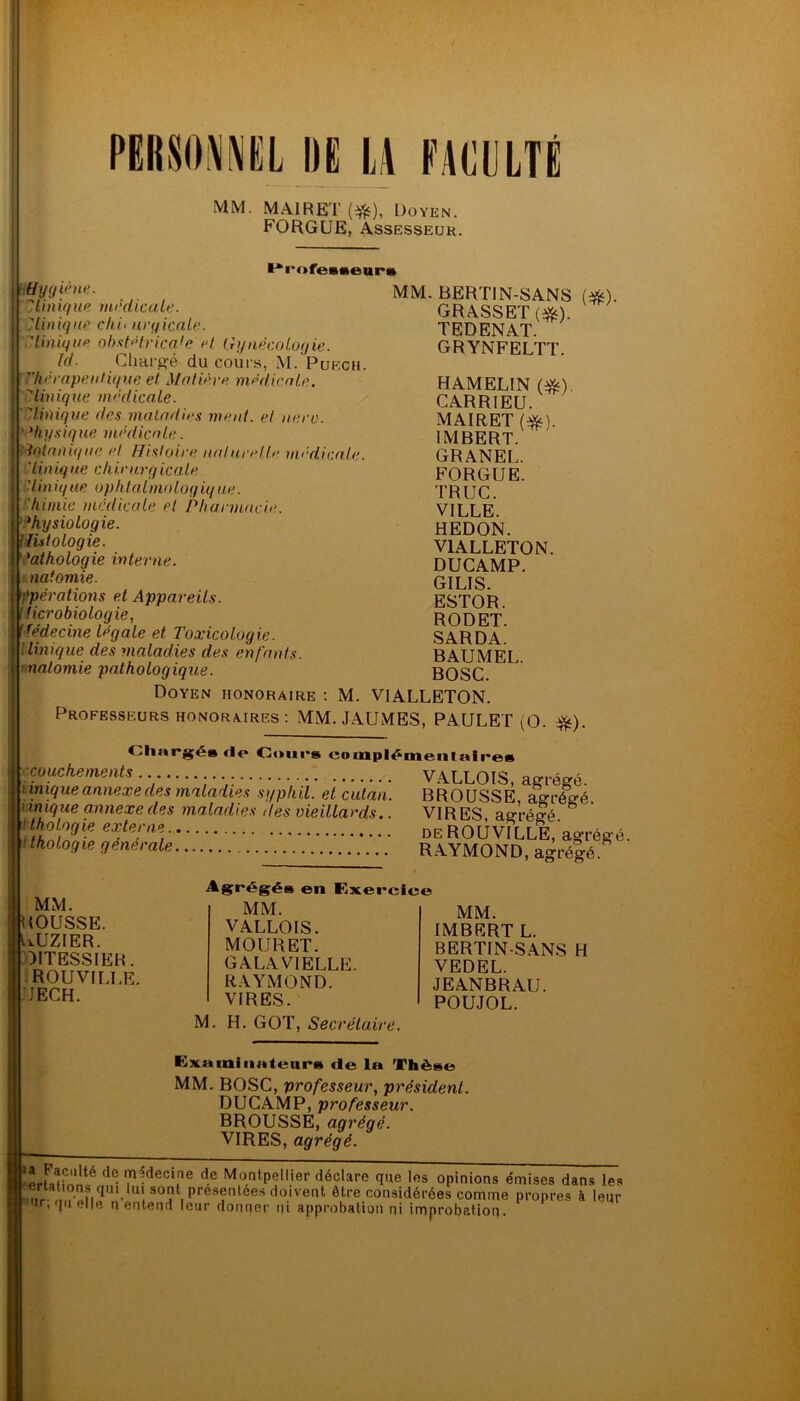 PERSONNEL IIE ü KACULTÉ MM. MAIRET ($£), Doyen. FORGUE, Assesseur. ** rofeateur» Hygiène. 7Unique médicale. Clinique chi< urgicale. Unique obst'drica'e <d Gynécologie. ld. Chargé du cours, M. Puech. Thérapeutique et Matière médicale. '’Unique médicale. Unique des maladies ment, et uero. ‘ di y s ique médicale. botanique et Histoire naturelle médicale. 'Unique chirurgicale ■ lin ique ophlalmologiq ue. 'himie medicale et Pharmacie. Physiologie. Histologie. *aihologie interne, naiomie. opérations et Appareils, microbiologie, Médecine légale et Toxicologie. Unique des maladies des enfants, naiomie pathologique. Doyen honoraire : M. MM. BERTIN-SANS GRASSET (#). TEDENAT. GRYNFELTT. HAMELIN (#). CARRIEU. MAIRET (#). IMBERT. GRANEL. FORGUE. TRUC. VILLE. HEDON. V1ALLETON. DUCAMP. GILIS. ESTOR. RODET. SARDA. BAUMEL. BOSC. VIALLETON. (#)• Professeurs honoraires: MM. JAUMES, PAULET (O. ■&). Chargés fie Cours complémentaires couckements VALLOIS, agrégé. i inique annexe des maladies syphil. et cutan. BROUSSE, agrégé 'inique annexe des maladies des vieillards.. VIRES agrégé Ifohgie extern, de ROUVILLE, agrégé. F thoLo9ie generale RAYMOND, agrégé MM. IOUSSE. UUZIER. OITESSIER. ROUVILLE. JECH. Agrégés en Exercice MM. VALLOIS. MOURET. GALAVIELLE. RAYMOND. VIRES. H. GOT, Secrétaire. MM. IMBERT L. BERTIN-SANS H VEDEL. JEANBRAU. POUJOL. M. Examinateurs de la Thèse MM. BOSC, professeur, président. DUCAMP, professeur. BROUSSE, agrégé. VIRES, agrégé. *JrfnH«nté ?^decitne d-e Montpellier déclare que les opinions émises dans les nV ,,,?■ ?,qni.'T0.11 présentées doivent être considérées comme propres k leur ur, quelle n entend leur donner i]i approbation ni improbation.