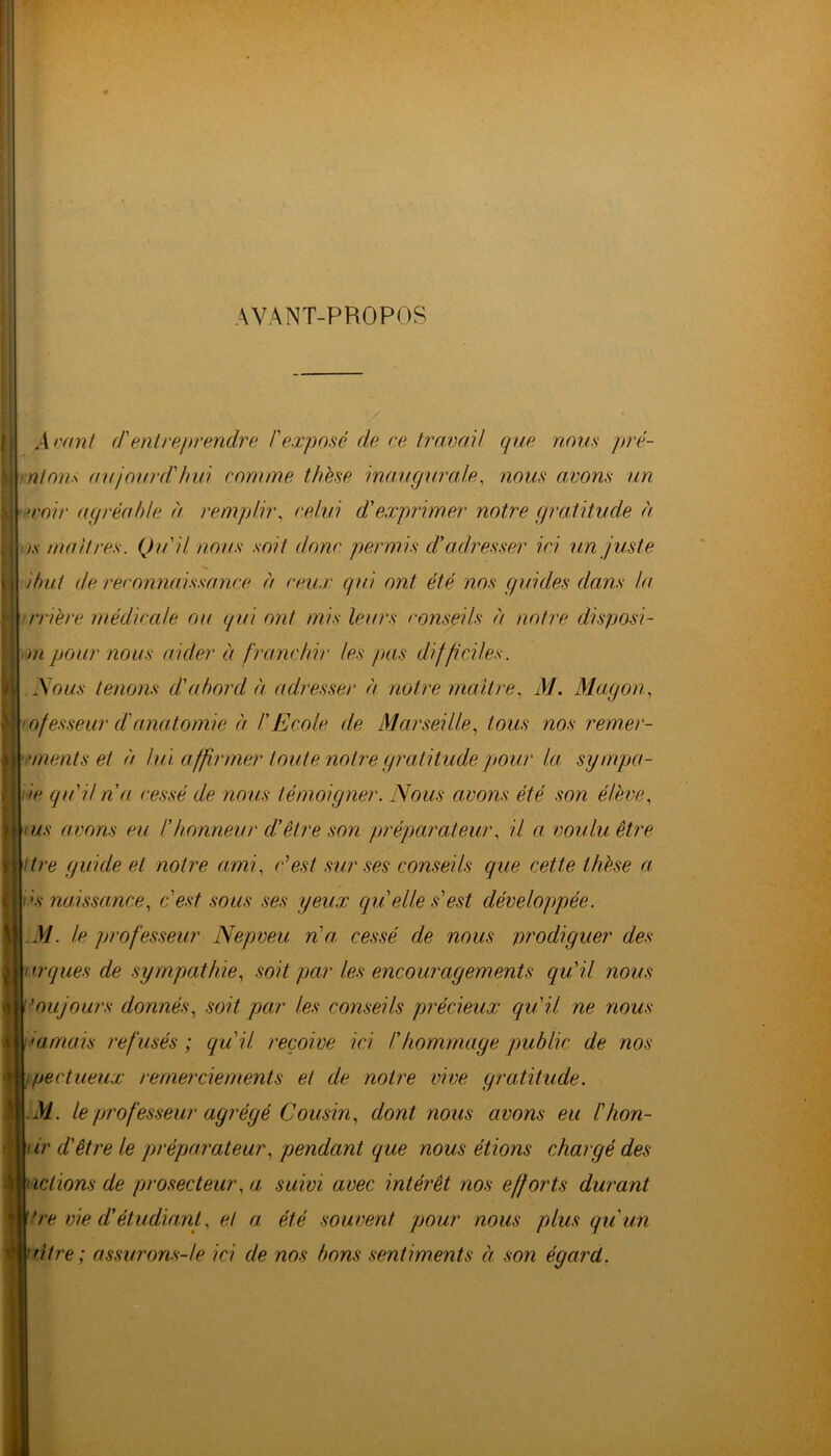 AVANT-PROPOS Avant (F entreprendre P exposé de ce travail que nom prê- tions aujourdihui comme thèse inaugurale, nous a,vous un ^voir agréable à remplir, celui d'exprimer notre gratitude à ),v maîtres. Qu'il nous soit donc permis d'adresser ici un juste /but de reconnaissance à ceux qui ont été nos guides dans la trière médicale ou qui ont mis leurs conseils à notre disposi- rn pour nous aider à franchir les pas difficiles. Nous tenons d'abord à adresser à notre maître, AI. Magon, ofesseur d'anatomie à l'Ecole de Marseille, tous nos remer- cient s et à lui affirmer toute notre gratitudepour la: sympa- ihe qu'il n'a cessé de nous témoigner. Nous avons été son élève, us avons eu Phonneur d'être son préparateur, il a voulu, être lire guide et notre ami, c'est sur ses conseils que cette thèse a i's naissance, c'est sous ses yeux quelle s'est développée. Ai. le professeur Nepveu, n'a cessé de nous prodiguer des arques de sympathie, soit par les encouragements qu'il nous ’oujours donnés, soit par les conseils précieux qu'il ne nous iamais refusés ; qu'il reçoive ici P hommage public de nos pectueux remerciements et de notre vive gratitude. M. le professeur agrégé Cousin, dont nous avons eu Phon- ir d'être le préparateur, pendant que nous étions chargé des ne Lions de prosecteur, a suivi avec intérêt nos efforts durant ’re vie d'étudiant, et a été souvent pour nous plus qu'un rître ; assurons-le ici de nos bons sentiments à son égard.