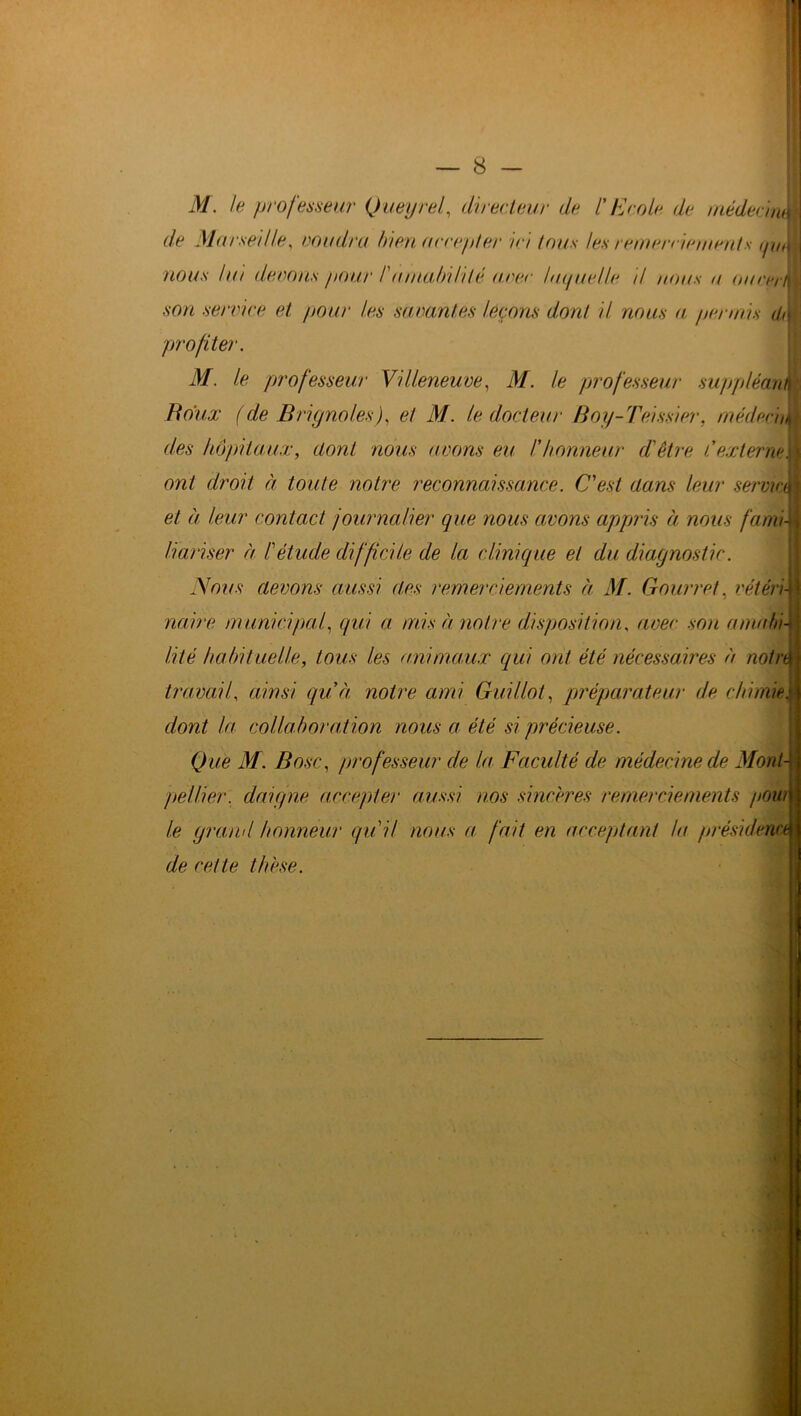 M. le professeur Queyrel, directeur de l'Ecole de médecnM de Marseille, coudra bien accepter ici tous les remerciements tptJ j nous lui devons pour /'amabilité avec laquelle il nous n oucerM son service et pour les savantes leçons dont il nous a permis üÀ profiter. M. le professeur Villeneuve, M. le professeur suppléanm Baux (de BrignolesJ, et M. le docteur Boy-Teissier, médecin des hôpitaux, dont nous avons eu h honneur d'être C externe f\ ont droit à toute notre reconnaissance. C'est dans leur servira et à leur contact journalier que nous avons appris à nous fami- liariser à l'étude difficile de la clinique et du diagnostic. Nous devons aussi des remerciements à M. Courre!, vétéri- naire municipal, qui a mis à notre disposition, avec son amabi- lité habituelle, tous les animaux qui ont été nécessaires à notn\ travail, ainsi quà notre ami Gui Ilot, préparateur de chimie, dont la collaboration nous a été si précieuse. Que M. B ose, professeur de la Faculté de médecine de Mont- pellier, daigne accepter aussi nos sincères remerciements poui le grand honneur qu'il nous a fait en acceptant la présidence de cette thèse.