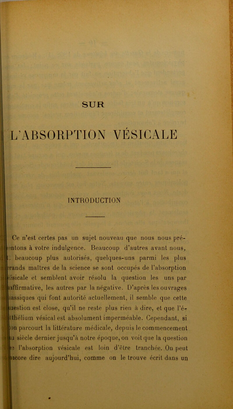 ! SUR L’ABSORPTION VÉSICALE INTRODUCTION Ce n’est certes pas un sujet nouveau que nous nous pré- intons à votre indulgence. Beaucoup d’autres avant nous, ; beaucoup plus autorisés, quelques-uns parmi les plus rands maîtres de la science se sont occupés de l’absorption ^sicale et semblent avoir résolu la question les uns par affirmative, les autres par la négative. D’après les ouvrages assiques qui font autorité actuellement, il semble que cette jestion est close, qu’il ne reste plus rien à dire, et que l’é? Ithélium vésical est absolument imperméable. Cependant, si )n parcourt la littérature médicale, depuis le commencement i siècle dernier jusqu’à notre époque, on voit que la question l’absorption vésicale est loin d’être tranchée. On peut îcore dire aujourd’hui, comme on le trouve écrit dans un