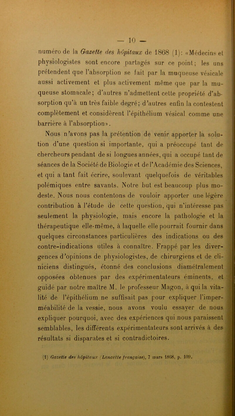 numéro de la Gazette des hôpitaux de 1868 (1): «Médecins et physiologistes sont encore partngés sur ce point; les uns prétendent que l’absorption se fait par la muqueuse vésicale aussi activement et plus activement même que par la mu- queuse stomacale; d’autres n’admettent cette propriété d’ab- sorption qu’à un très faible degré; d’autres enfin la contestent complètement et considèrent l’épithélium vésical comme une barrière à l’absorption». Nous n’avons pas la prétention de venir apporter la solu- tion d’une question si importante, qui a préoccupé tant de chercheurs pendant de si longues années, qui a occupé tant de séances de la Société de Biologie et de l’Académie des Sciences, et qui a tant fait écrire, soulevant quelquefois de véritables polémiques entre savants. Notre but est beaucoup plus mo- deste. Nous nous contentons de vouloir apporter une légère contribution à l’étude de cette question, qui n’intéresse pas seulement la physiologie, mais encore la pathologie et la thérapeutique elle-même, à laquelle elle pourrait fournir dans quelques circonstances particulières des indications ou des contre-indications utiles à connaître. Frappé par les diver- gences d’opinions de physiologistes, de chirurgiens et de cli- niciens distingués, étonné des conclusions diamétralement opposées obtenues par des expérimentateurs éminents, et guidé par notre maître M. le professeur Magon, à qui la vita- lité de l’épithélium ne suffisait pas pour expliquer l'imper- méabilité de la vessie, nous avons voulu essayer de nous expliquer pourquoi, avec des expériences qui nous paraissent semblables, les différents expérimentateurs sont arrivés à des résultats si disparates et si contradictoires. (1) Gazette des hôpitaux (Lancette française), 7 mars 1868, p. 109.