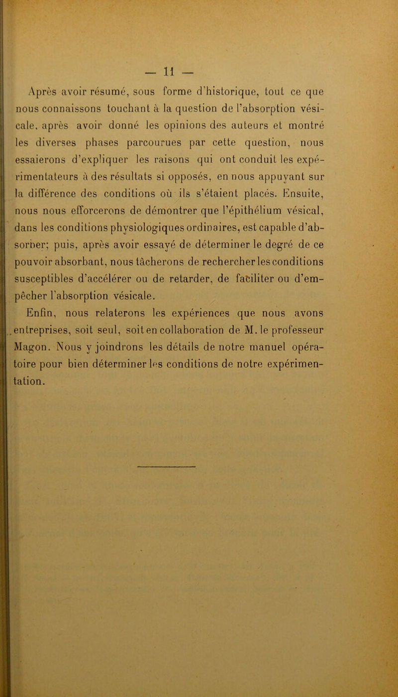 Après avoir résumé, sous forme d'historique, tout ce que nous connaissons touchant à la question de l’absorption vési- cale, après avoir donné les opinions des auteurs et montré les diverses phases parcourues par cette question, nous essaierons d’expliquer les raisons qui ont conduit les expé- rimentateurs à des résultats si opposés, en nous appuyant sur la différence des conditions où ils s’étaient placés. Ensuite, nous nous efforcerons de démontrer que l’épithélium vésical, dans les conditions physiologiques ordinaires, est capable d’ab- sorner; puis, après avoir essayé de déterminer le degré de ce pouvoir absorbant, nous tâcherons de rechercher les conditions susceptibles d’accélérer ou de retarder, de faciliter ou d’em- pêcher l'absorption vésicale. Enfin, nous relaterons les expériences que nous avons entreprises, soit seul, soit en collaboration de M.le professeur Magon. Nous y joindrons les détails de notre manuel opéra- toire pour bien déterminer les conditions de notre expérimen- tation.