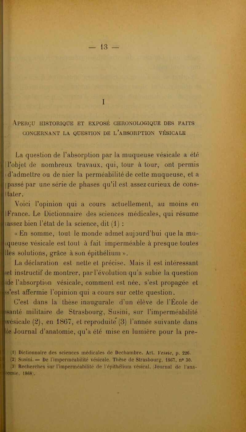 I Aperçu historique et exposé chronologique des faits CONCERNANT LA QUESTION DE L’ABSORPTION VÉSICALE La question de l’absorption par la muqueuse vésicale a été l’objet de nombreux travaux, qui, tour à tour, ont permis d’admettre ou de nier la perméabilité de cette muqueuse, et a passé par une série de phases qu’il est assez curieux de cons- tater. Voici l’opinion qui a cours actuellement, au moins en France. Le Dictionnaire des sciences médicales, qui résume ; assez bien l’état de la science, dit (1) : «En somme, tout le monde admet aujourd’hui que la mu- queuse vésicale est tout à fait imperméable à presque toutes des solutions, grâce à son épithélium ». La déclaration est nette et précise. Mais il est intéressant * et instructif démontrer, par l’évolution qu’a subie la question Me l’absorption vésicale, comment est née, s’est propagée et s’est affermie l’opinion qui a cours sur cette question. C’est dans la thèse inaugurale d’un élève de l’École de ïsanté militaire de Strasbourg, Susini, sur l’imperméabilité wésicale (2), en 1867, et reproduite (3) l’année suivante dans e Journal d’anatomie, qu’a été mise en lumière pour la pre- '1) Dictionnaire des sciences médicales de Dechambre. Art. Fessie, p. 226. (2) Susini. — De l'imperméabilité vésicale. Thèse de Strasbourg, 1867, n° 30. (3) Recherches sur l'imperméabilité de l'épithélium vésical. (Journal de l'ana- tomie, 1868).