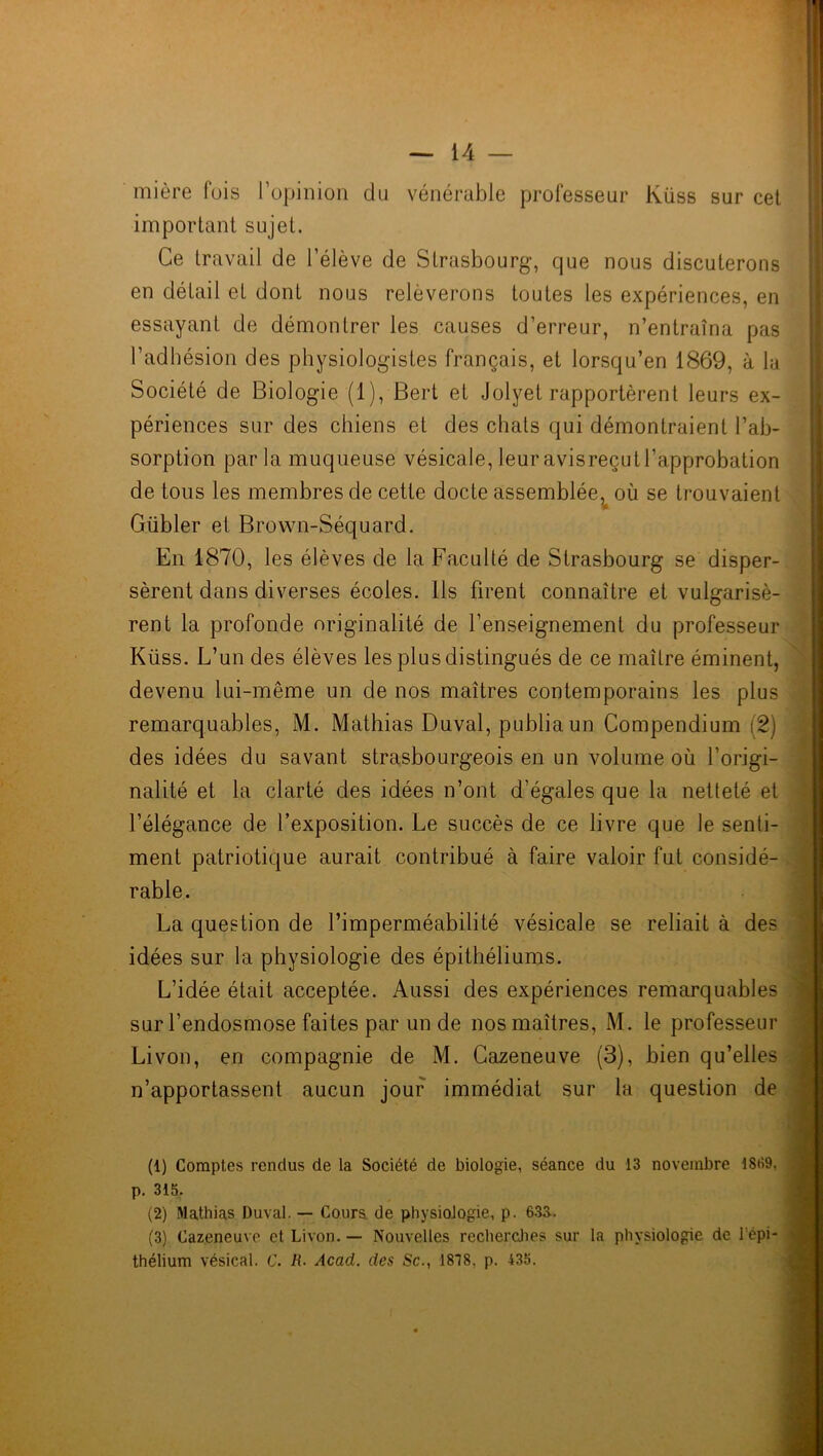 mière fuis l’opinion du vénérable professeur Kiiss sur cet important sujet. Ce travail de l’élève de Strasbourg, que nous discuterons en détail et dont nous relèverons toutes les expériences, en essayant de démontrer les causes d’erreur, n’entraîna pas l’adhésion des physiologistes français, et lorsqu’en 1869, à la Société de Biologie (1), Bert et Jolyet rapportèrent leurs ex- périences sur des chiens et des chats qui démontraient l’ab- sorption parla muqueuse vésicale, leur avisreçut l’approbation de tous les membres de cette docte assemblée, où se trouvaient Gübler et Brown-Séquard. En 1870, les élèves de la Faculté de Strasbourg se disper- sèrent dans diverses écoles. Ils firent connaître et vulgarisè- rent la profonde originalité de l’enseignement du professeur Küss. L’un des élèves les plus distingués de ce maître éminent, devenu lui-même un de nos maîtres contemporains les plus remarquables, M. Mathias Duval, publia un Compendium (2) des idées du savant strasbourgeois en un volume où l’origi- nalité et la clarté des idées n’ont d’égales que la netteté et l’élégance de l’exposition. Le succès de ce livre que le senti- ment patriotique aurait contribué à faire valoir fut considé- rable. La question de l’imperméabilité vésicale se reliait à des idées sur la physiologie des épithéliums. L’idée était acceptée. Aussi des expériences remarquables sur l’endosmose faites par un de nos maîtres, M. le professeur Livon, en compagnie de M. Cazeneuve (3), bien qu’elles n’apportassent aucun jour immédiat sur la question de (1) Comptes rendus de la Société de biologie, séance du 13 novembre 1869. p. 315. (2) Mathias Duval. — Cours, de physiologie, p. 633. (3) Cazeneuve et Livon. — Nouvelles recherches sur la physiologie de 1 épi- thélium vésical. C. R- Acad, des Sc., 1818, p. 435.